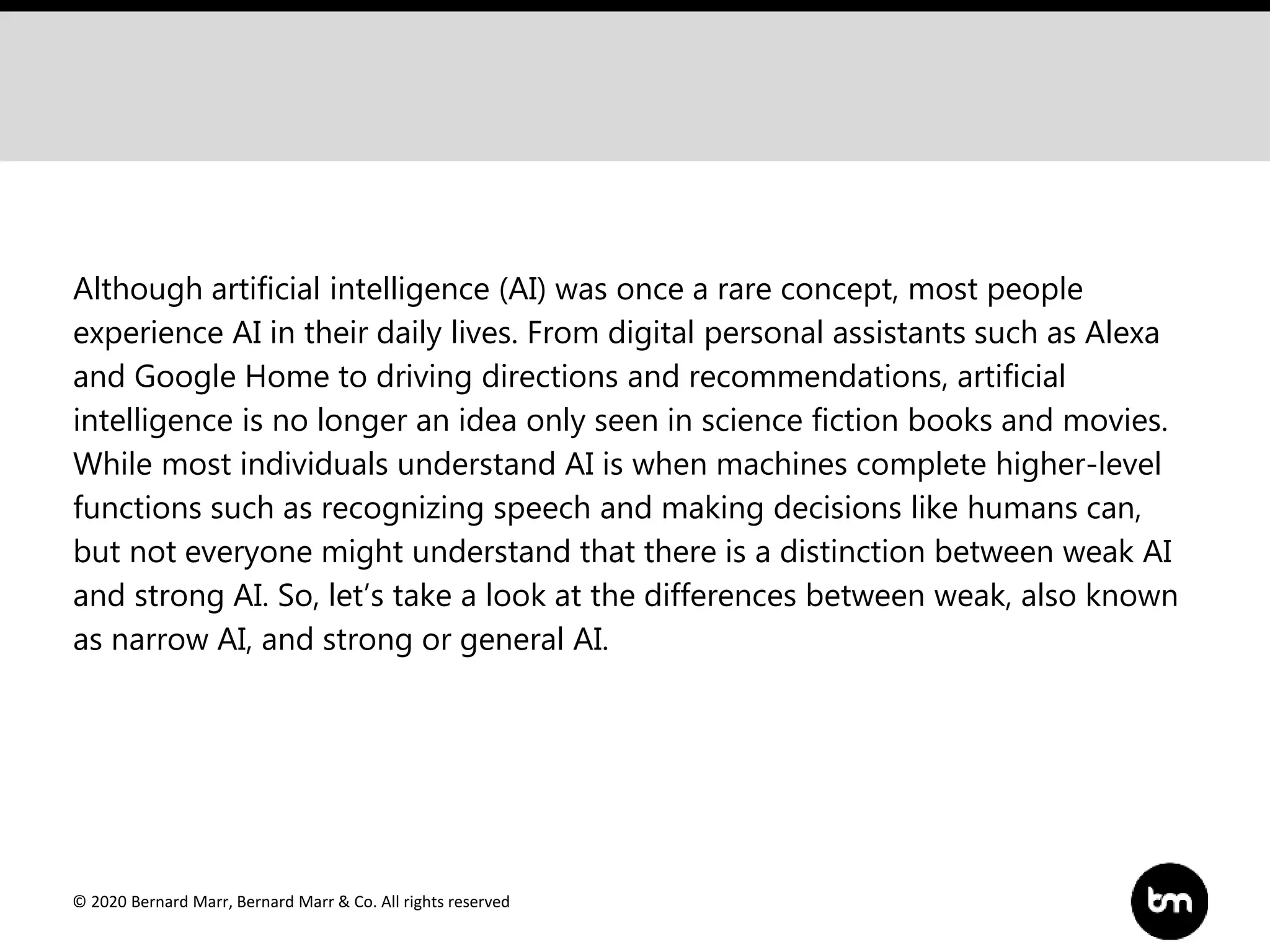 © 2020 Bernard Marr, Bernard Marr & Co. All rights reserved
Although artificial intelligence (AI) was once a rare concept, most people
experience AI in their daily lives. From digital personal assistants such as Alexa
and Google Home to driving directions and recommendations, artificial
intelligence is no longer an idea only seen in science fiction books and movies.
While most individuals understand AI is when machines complete higher-level
functions such as recognizing speech and making decisions like humans can,
but not everyone might understand that there is a distinction between weak AI
and strong AI. So, let’s take a look at the differences between weak, also known
as narrow AI, and strong or general AI.
 
