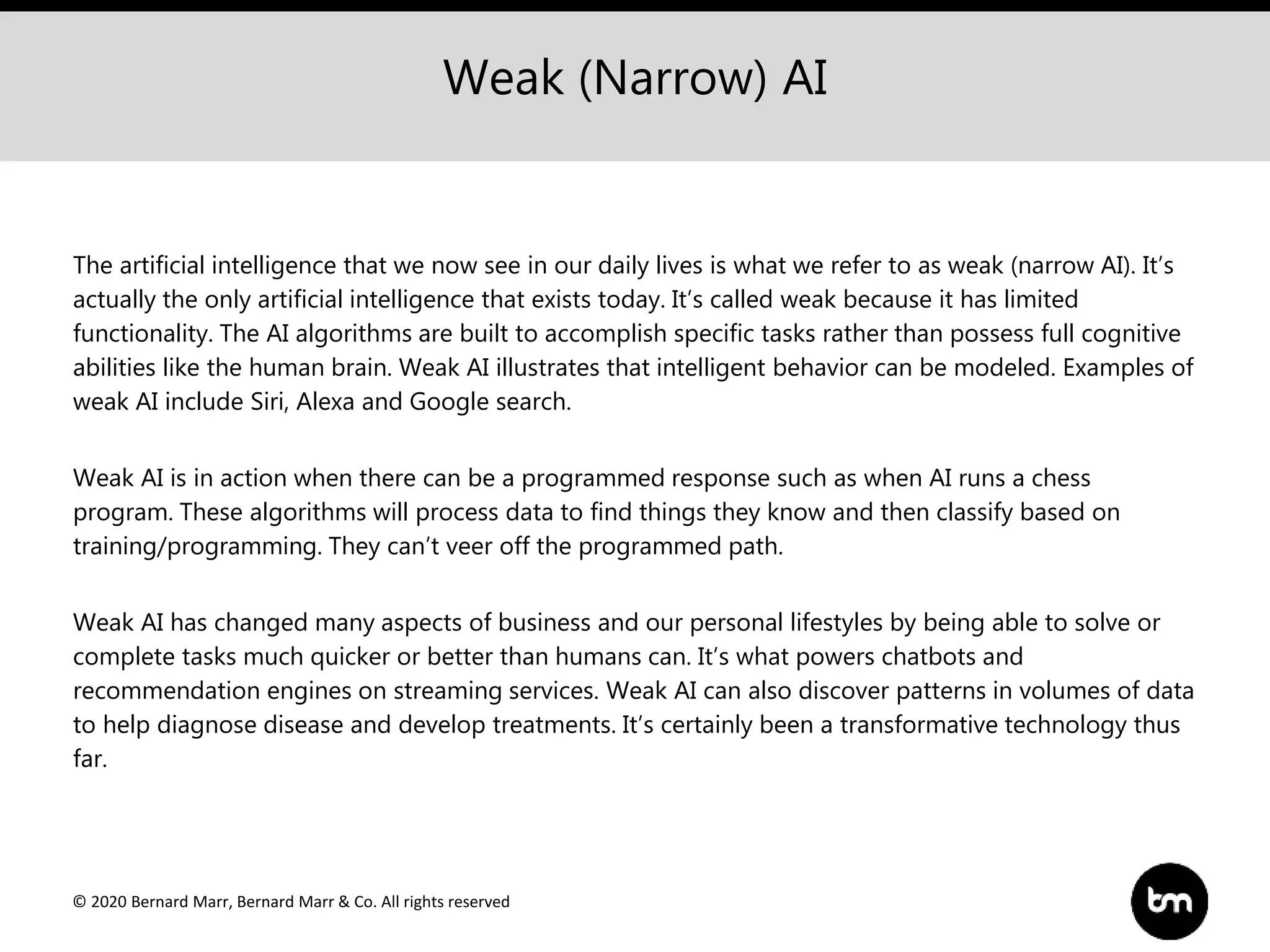 © 2020 Bernard Marr, Bernard Marr & Co. All rights reserved
Weak (Narrow) AI
The artificial intelligence that we now see in our daily lives is what we refer to as weak (narrow AI). It’s
actually the only artificial intelligence that exists today. It’s called weak because it has limited
functionality. The AI algorithms are built to accomplish specific tasks rather than possess full cognitive
abilities like the human brain. Weak AI illustrates that intelligent behavior can be modeled. Examples of
weak AI include Siri, Alexa and Google search.
Weak AI is in action when there can be a programmed response such as when AI runs a chess
program. These algorithms will process data to find things they know and then classify based on
training/programming. They can’t veer off the programmed path.
Weak AI has changed many aspects of business and our personal lifestyles by being able to solve or
complete tasks much quicker or better than humans can. It’s what powers chatbots and
recommendation engines on streaming services. Weak AI can also discover patterns in volumes of data
to help diagnose disease and develop treatments. It’s certainly been a transformative technology thus
far.
 