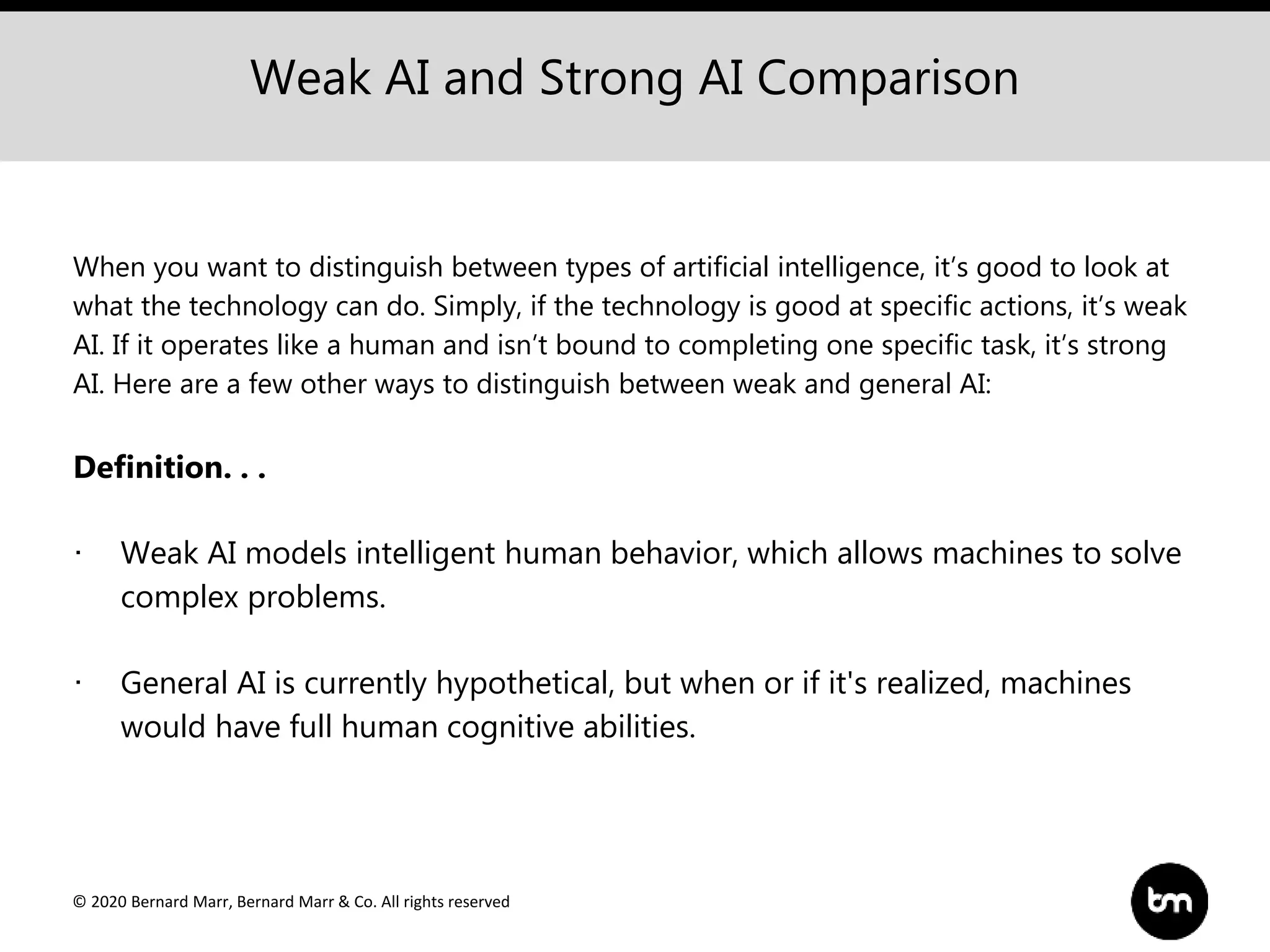 © 2020 Bernard Marr, Bernard Marr & Co. All rights reserved
Weak AI and Strong AI Comparison
When you want to distinguish between types of artificial intelligence, it’s good to look at
what the technology can do. Simply, if the technology is good at specific actions, it’s weak
AI. If it operates like a human and isn’t bound to completing one specific task, it’s strong
AI. Here are a few other ways to distinguish between weak and general AI:
Definition. . .
· Weak AI models intelligent human behavior, which allows machines to solve
complex problems.
· General AI is currently hypothetical, but when or if it's realized, machines
would have full human cognitive abilities.
 
