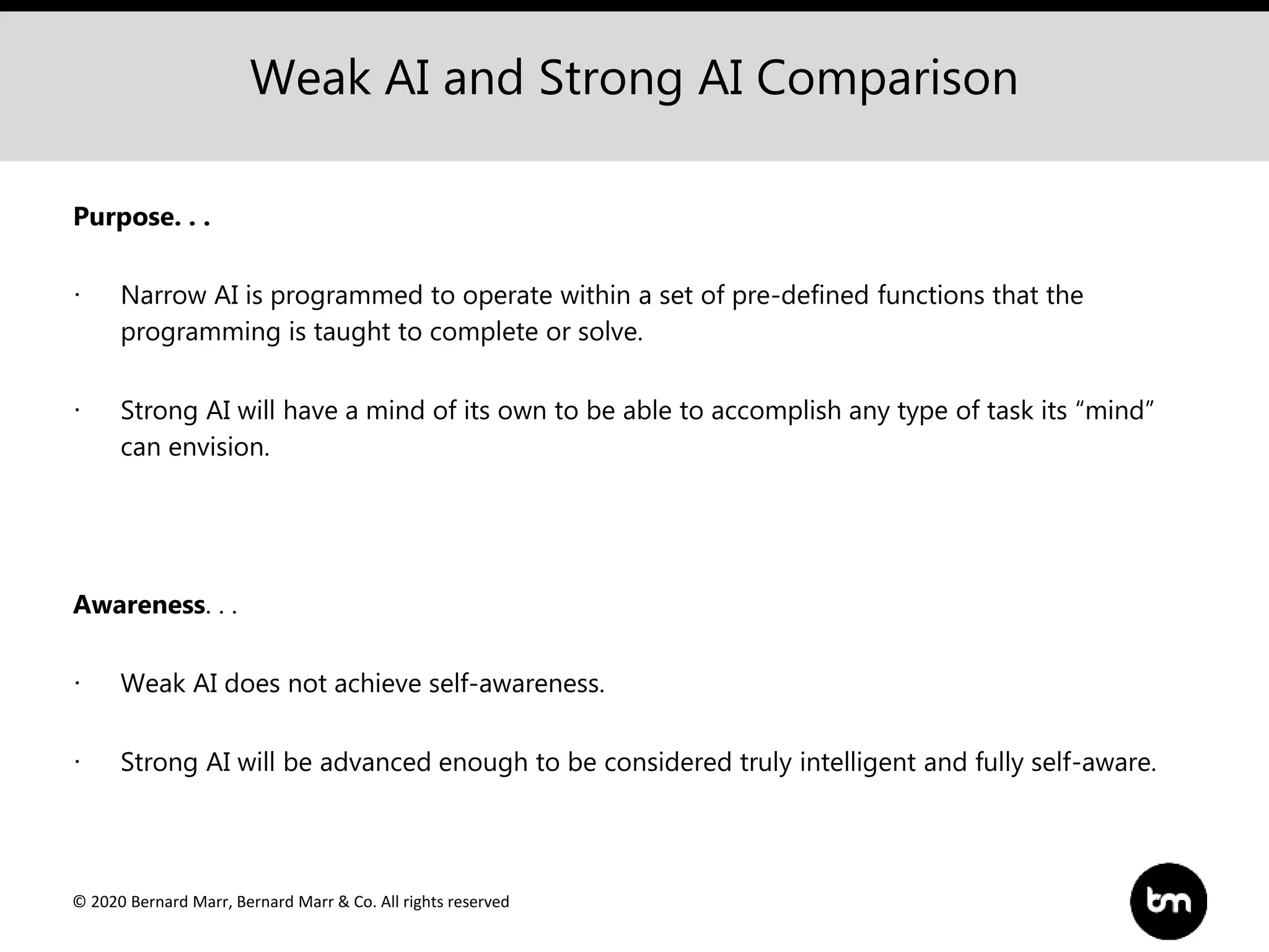 © 2020 Bernard Marr, Bernard Marr & Co. All rights reserved
Weak AI and Strong AI Comparison
Purpose. . .
· Narrow AI is programmed to operate within a set of pre-defined functions that the
programming is taught to complete or solve.
· Strong AI will have a mind of its own to be able to accomplish any type of task its “mind”
can envision.
Awareness. . .
· Weak AI does not achieve self-awareness.
· Strong AI will be advanced enough to be considered truly intelligent and fully self-aware.
 