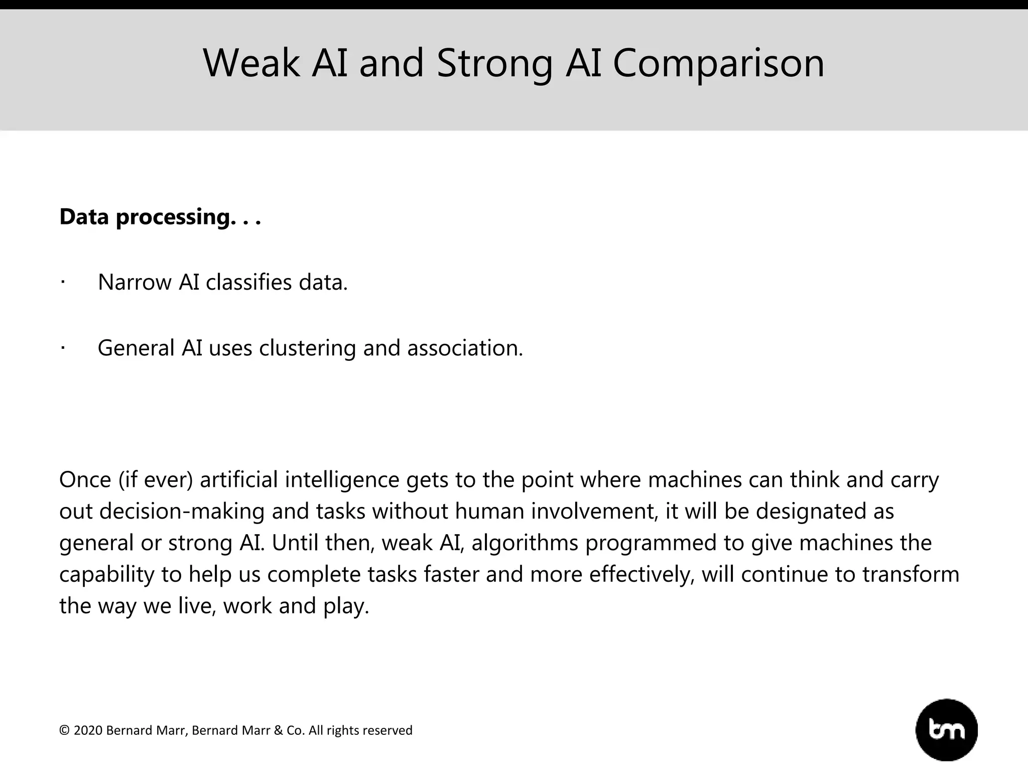 © 2020 Bernard Marr, Bernard Marr & Co. All rights reserved
Weak AI and Strong AI Comparison
Data processing. . .
· Narrow AI classifies data.
· General AI uses clustering and association.
Once (if ever) artificial intelligence gets to the point where machines can think and carry
out decision-making and tasks without human involvement, it will be designated as
general or strong AI. Until then, weak AI, algorithms programmed to give machines the
capability to help us complete tasks faster and more effectively, will continue to transform
the way we live, work and play.
 