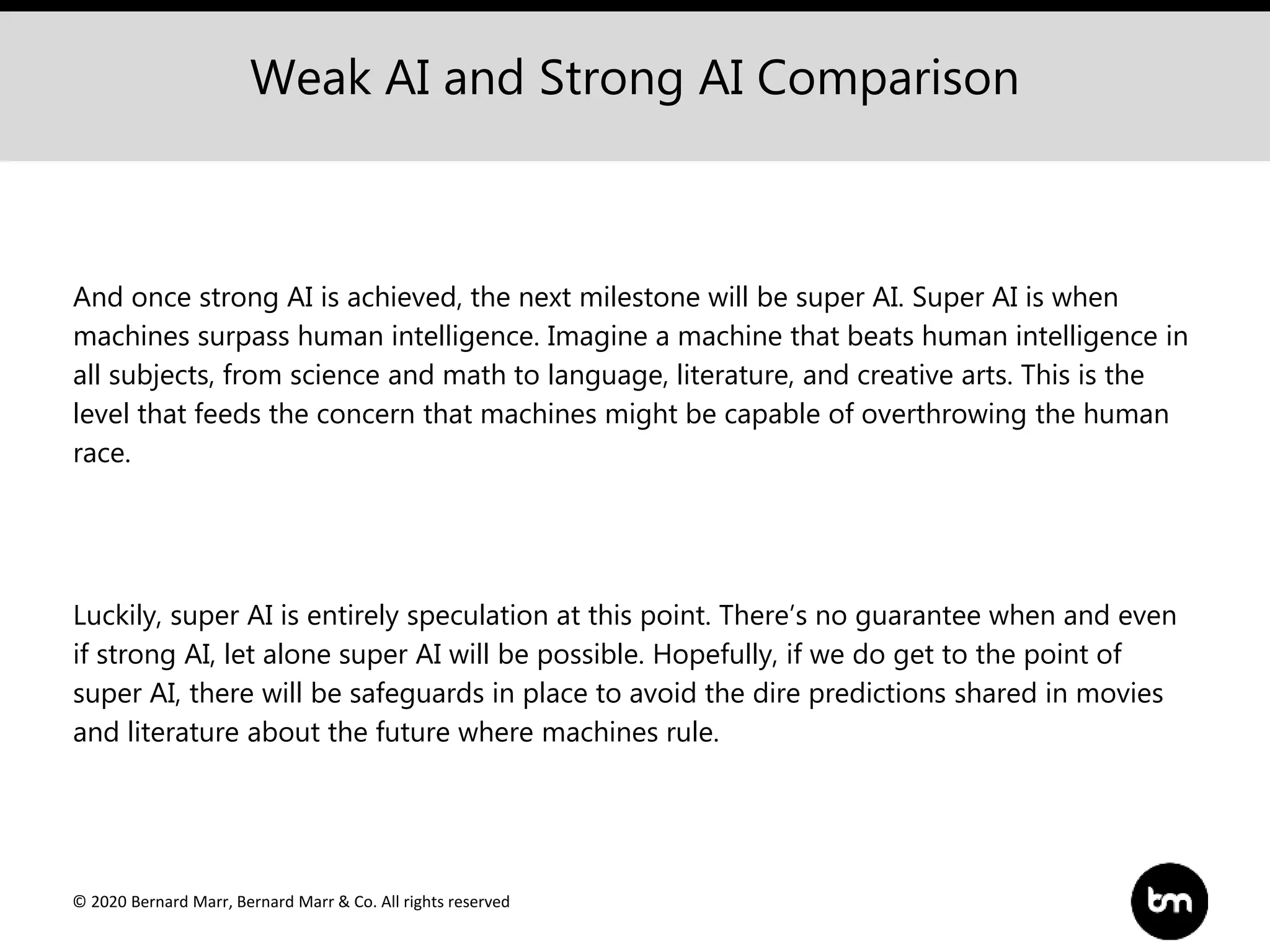 © 2020 Bernard Marr, Bernard Marr & Co. All rights reserved
Weak AI and Strong AI Comparison
And once strong AI is achieved, the next milestone will be super AI. Super AI is when
machines surpass human intelligence. Imagine a machine that beats human intelligence in
all subjects, from science and math to language, literature, and creative arts. This is the
level that feeds the concern that machines might be capable of overthrowing the human
race.
Luckily, super AI is entirely speculation at this point. There’s no guarantee when and even
if strong AI, let alone super AI will be possible. Hopefully, if we do get to the point of
super AI, there will be safeguards in place to avoid the dire predictions shared in movies
and literature about the future where machines rule.
 