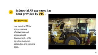 Industrial AR use cases has
been provided by PTC .
For Services
Use industrial AR to
improve service
effectiveness and
accelerate skill
development—while
elevating customer
satisfaction and reducing
costs.
10
 
