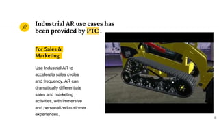 Industrial AR use cases has
been provided by PTC .
For Sales &
Marketing
Use Industrial AR to
accelerate sales cycles
and frequency. AR can
dramatically differentiate
sales and marketing
activities, with immersive
and personalized customer
experiences.
11
 