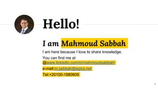 I am Mahmoud Sabbah
I am here because I love to share knowledge.
You can find me at
@www.linkedin.com/in/mahmoudsabbah/
e-mail:m.sabbah@egics.net
Tel:+20100-1880605
Hello!
2
 