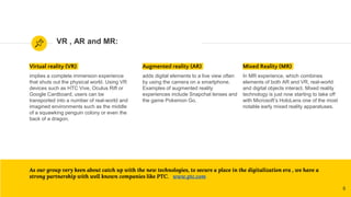 VR , AR and MR:
Virtual reality (VR)
implies a complete immersion experience
that shuts out the physical world. Using VR
devices such as HTC Vive, Oculus Rift or
Google Cardboard, users can be
transported into a number of real-world and
imagined environments such as the middle
of a squawking penguin colony or even the
back of a dragon.
Augmented reality (AR)
adds digital elements to a live view often
by using the camera on a smartphone.
Examples of augmented reality
experiences include Snapchat lenses and
the game Pokemon Go.
As our group very keen about catch up with the new technologies, to secure a place in the digitalization era , we have a
strong partnership with well known companies like PTC. www.ptc.com
8
Mixed Reality (MR)
In MR experience, which combines
elements of both AR and VR, real-world
and digital objects interact. Mixed reality
technology is just now starting to take off
with Microsoft’s HoloLens one of the most
notable early mixed reality apparatuses.
 