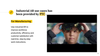 Industrial AR use cases has
been provided by PTC .
9
For Manufacturing
Use industrial AR to
improve workforce
productivity, efficiency and
customer satisfaction with
real-time, step-by-step
work instructions.
 