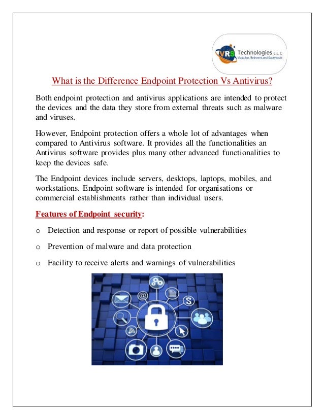 What is the Difference Endpoint Protection Vs Antivirus?
Both endpoint protection and antivirus applications are intended to protect
the devices and the data they store from external threats such as malware
and viruses.
However, Endpoint protection offers a whole lot of advantages when
compared to Antivirus software. It provides all the functionalities an
Antivirus software provides plus many other advanced functionalities to
keep the devices safe.
The Endpoint devices include servers, desktops, laptops, mobiles, and
workstations. Endpoint software is intended for organisations or
commercial establishments rather than individual users.
Features of Endpoint security:
o Detection and response or report of possible vulnerabilities
o Prevention of malware and data protection
o Facility to receive alerts and warnings of vulnerabilities
 
