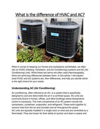 What is the difference of HVAC and AC?
When it comes to keeping our homes and workplaces comfortable, we often
rely on HVAC (Heating, Ventilation, and Air Conditioning) systems and AC (Air
Conditioning) units. While these two terms are often used interchangeably,
there are some key differences between them. In this article, I will explain
what HVAC and AC systems are, their differences, and help you decide which
is the right choice for your needs.
Understanding AC (Air Conditioning)
Air conditioning, often referred to as AC, is a system that is specifically
designed to cool and dehumidify the air in a confined space. AC units are
commonly found in homes, offices, and other buildings where temperature
control is necessary. The main components of an AC system include the
compressor, condenser, evaporator, and refrigerant. These work together to
remove heat from the air and circulate cool air throughout the space.
AC units are typically installed in a single room or area and are controlled by a
thermostat. They are known for their ability to quickly cool down a space and
 