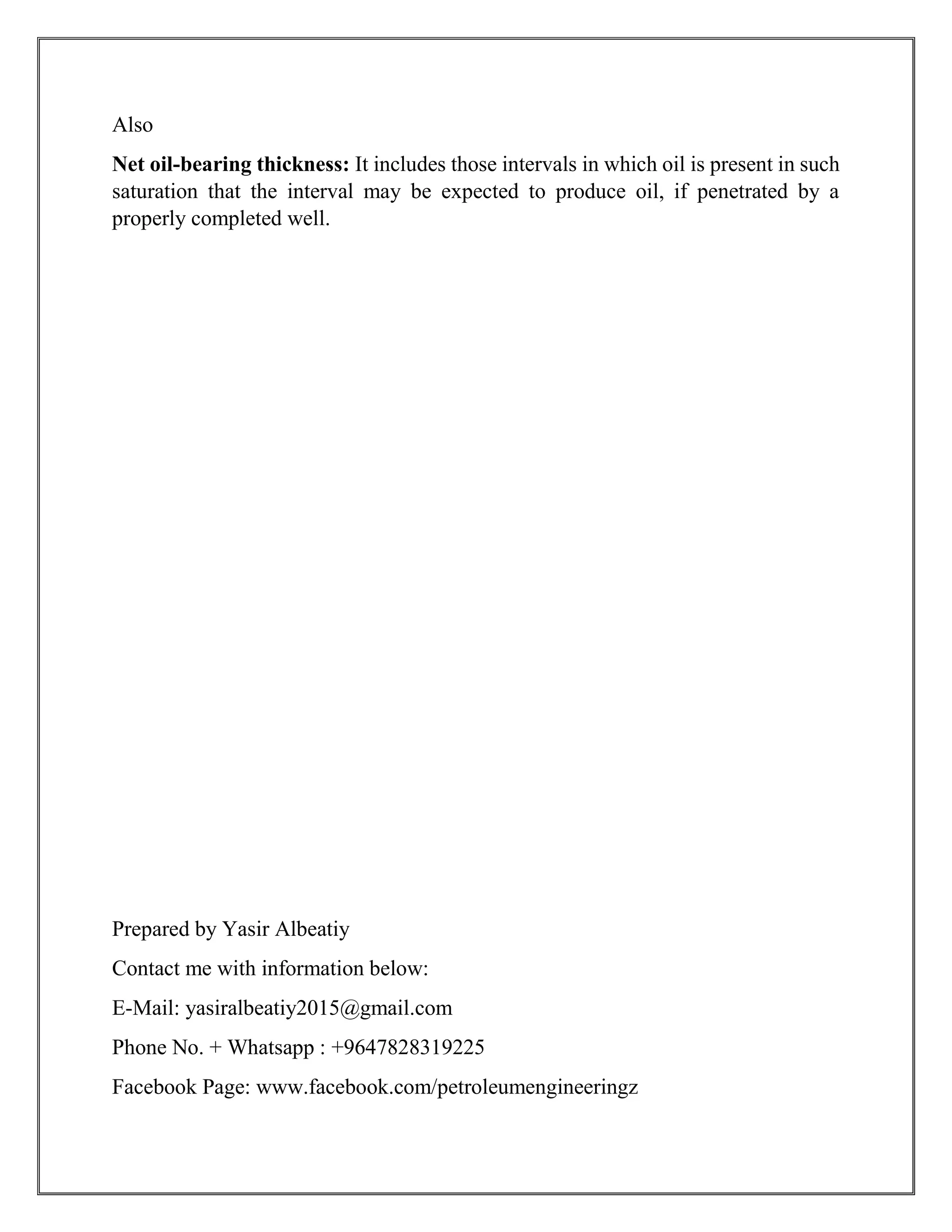 Also
Net oil-bearing thickness: It includes those intervals in which oil is present in such
saturation that the interval may be expected to produce oil, if penetrated by a
properly completed well.
Prepared by Yasir Albeatiy
Contact me with information below:
E-Mail: yasiralbeatiy2015@gmail.com
Phone No. + Whatsapp : +9647828319225
Facebook Page: www.facebook.com/petroleumengineeringz
