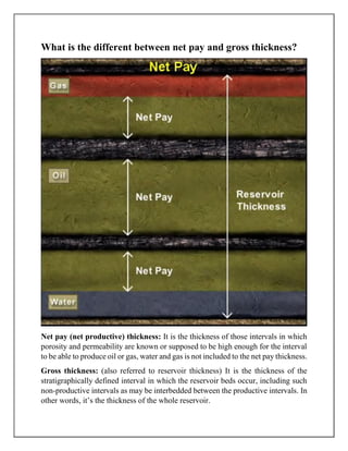 What is the different between net pay and gross thickness?
Net pay (net productive) thickness: It is the thickness of those intervals in which
porosity and permeability are known or supposed to be high enough for the interval
to be able to produce oil or gas, water and gas is not included to the net pay thickness.
Gross thickness: (also referred to reservoir thickness) It is the thickness of the
stratigraphically defined interval in which the reservoir beds occur, including such
non-productive intervals as may be interbedded between the productive intervals. In
other words, it’s the thickness of the whole reservoir.
 