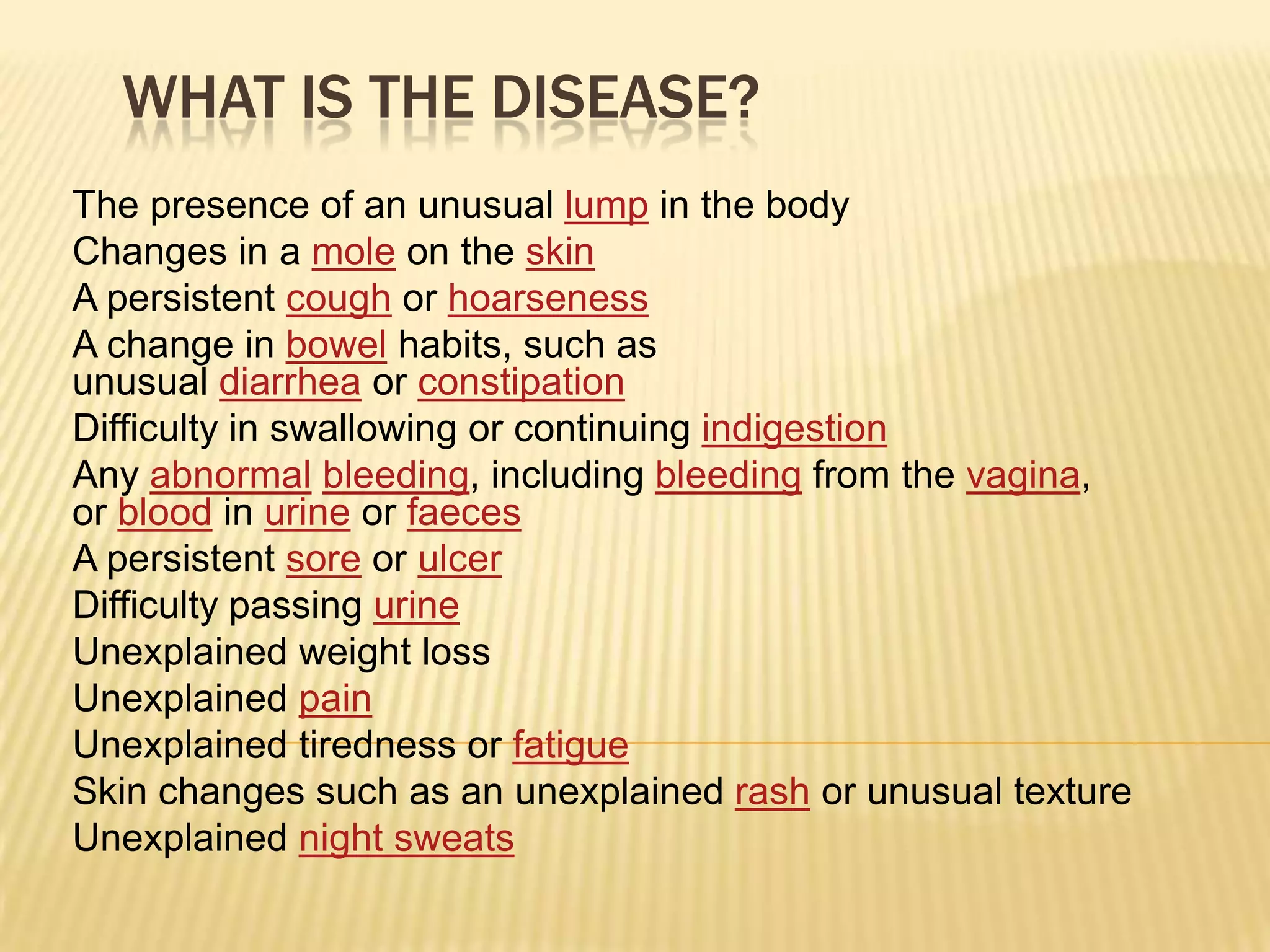 WHAT IS THE DISEASE?
The presence of an unusual lump in the body
Changes in a mole on the skin
A persistent cough or hoarseness
A change in bowel habits, such as
unusual diarrhea or constipation
Difficulty in swallowing or continuing indigestion
Any abnormal bleeding, including bleeding from the vagina,
or blood in urine or faeces
A persistent sore or ulcer
Difficulty passing urine
Unexplained weight loss
Unexplained pain
Unexplained tiredness or fatigue
Skin changes such as an unexplained rash or unusual texture
Unexplained night sweats