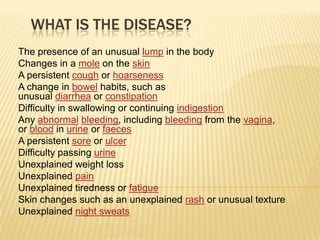 WHAT IS THE DISEASE?
The presence of an unusual lump in the body
Changes in a mole on the skin
A persistent cough or hoarseness
A change in bowel habits, such as
unusual diarrhea or constipation
Difficulty in swallowing or continuing indigestion
Any abnormal bleeding, including bleeding from the vagina,
or blood in urine or faeces
A persistent sore or ulcer
Difficulty passing urine
Unexplained weight loss
Unexplained pain
Unexplained tiredness or fatigue
Skin changes such as an unexplained rash or unusual texture
Unexplained night sweats
 