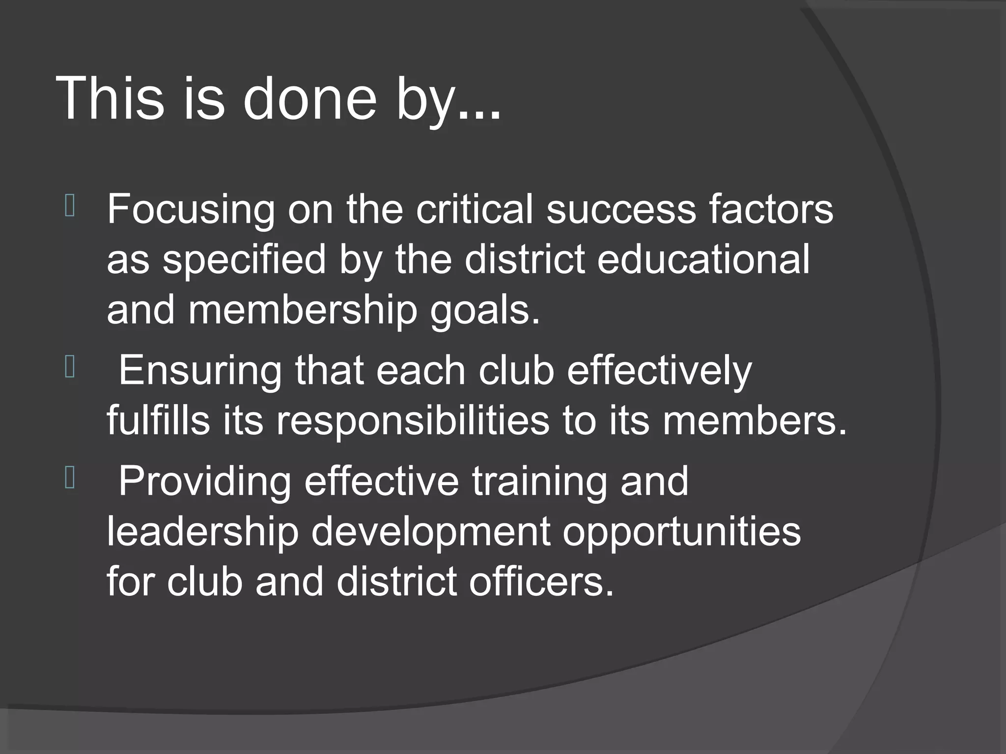 This is done by…
 Focusing on the critical success factors
as specified by the district educational
and membership goals.
 Ensuring that each club effectively
fulfills its responsibilities to its members.
 Providing effective training and
leadership development opportunities
for club and district officers.
 