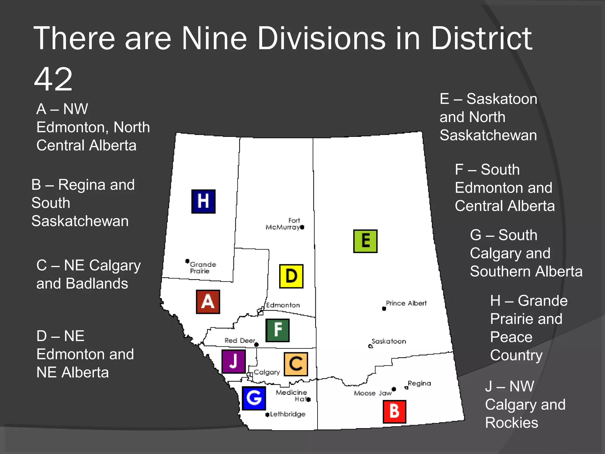 There are Nine Divisions in District
42
A – NW
Edmonton, North
Central Alberta
D – NE
Edmonton and
NE Alberta
G – South
Calgary and
Southern Alberta
F – South
Edmonton and
Central Alberta
E – Saskatoon
and North
Saskatchewan
B – Regina and
South
Saskatchewan
C – NE Calgary
and Badlands
H – Grande
Prairie and
Peace
Country
J – NW
Calgary and
Rockies
 