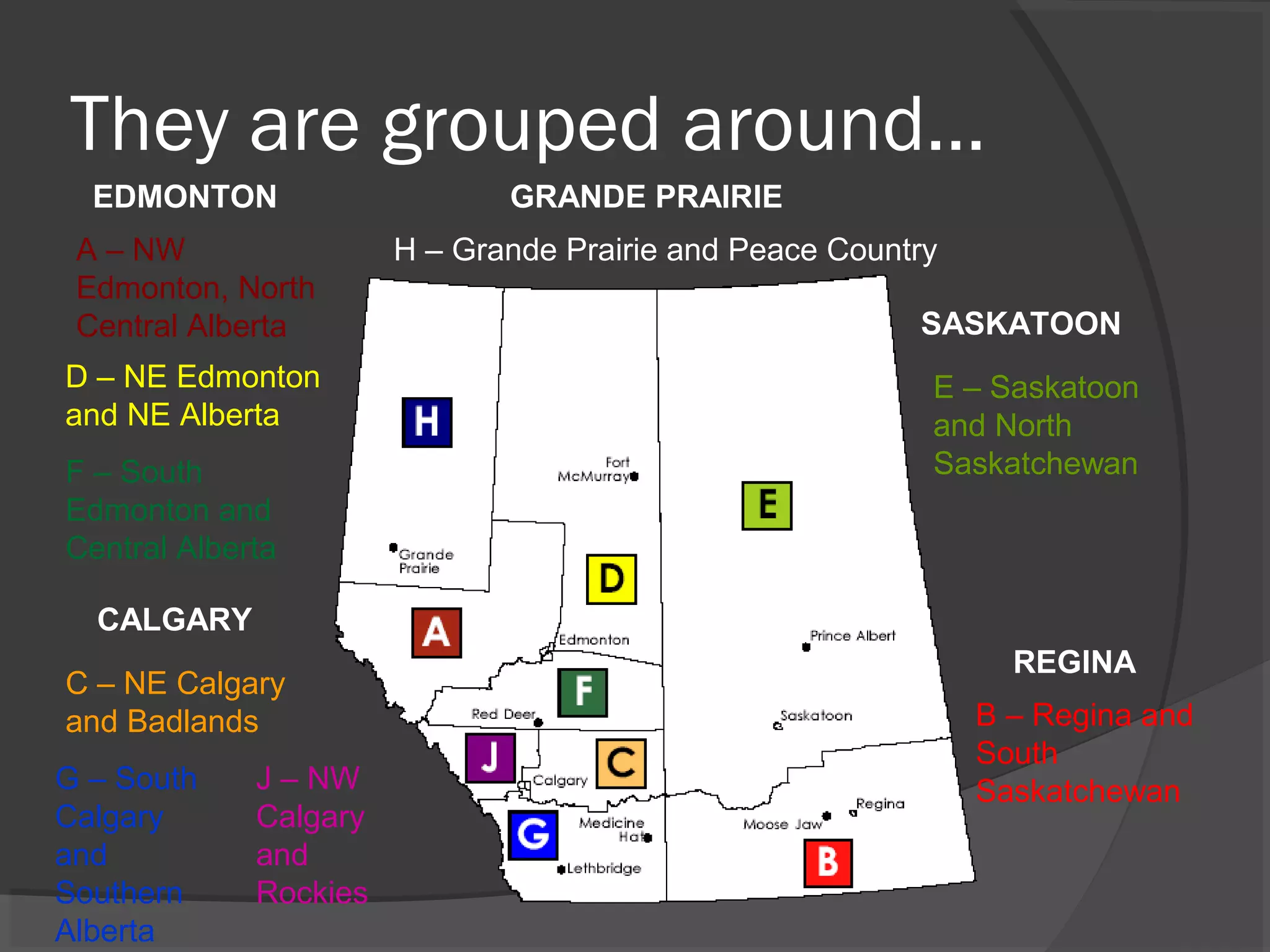 They are grouped around…
A – NW
Edmonton, North
Central Alberta
D – NE Edmonton
and NE Alberta
G – South
Calgary
and
Southern
Alberta
F – South
Edmonton and
Central Alberta
E – Saskatoon
and North
Saskatchewan
B – Regina and
South
Saskatchewan
C – NE Calgary
and Badlands
H – Grande Prairie and Peace Country
J – NW
Calgary
and
Rockies
EDMONTON
CALGARY
REGINA
SASKATOON
GRANDE PRAIRIE
 