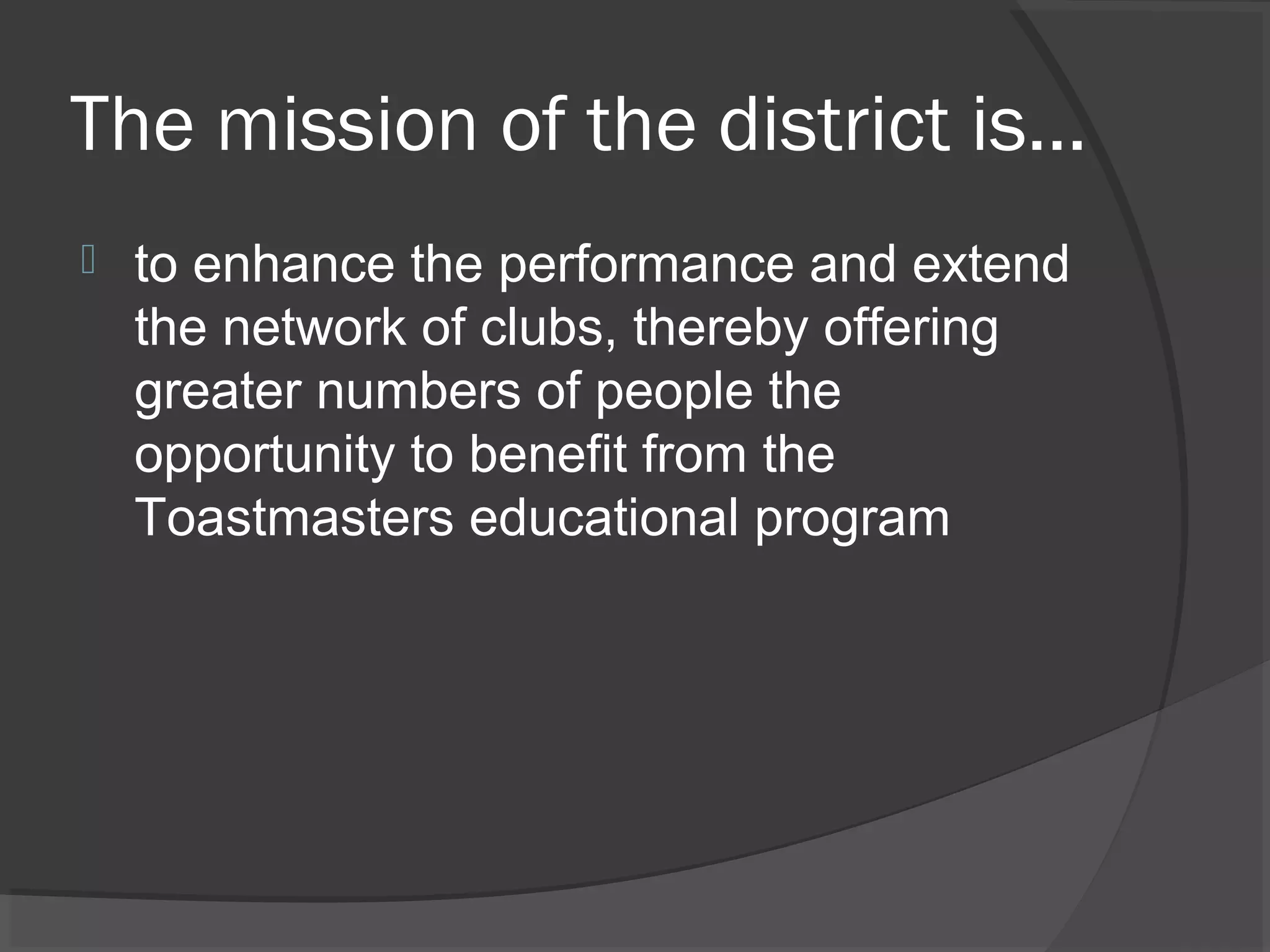 The mission of the district is…
 to enhance the performance and extend
the network of clubs, thereby offering
greater numbers of people the
opportunity to benefit from the
Toastmasters educational program
 