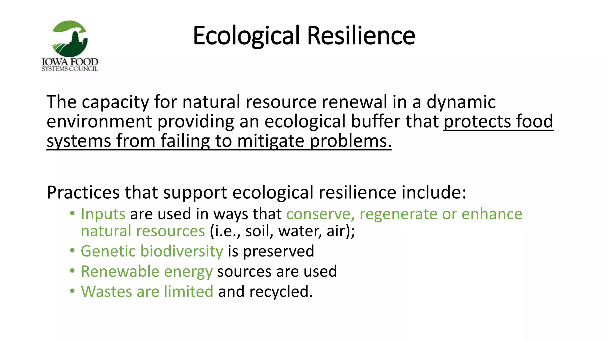 Ecological Resilience 
The capacity for natural resource renewal in a dynamic 
environment providing an ecological buffer that protects food 
systems from failing to mitigate problems. 
Practices that support ecological resilience include: 
• Inputs are used in ways that conserve, regenerate or enhance 
natural resources (i.e., soil, water, air); 
• Genetic biodiversity is preserved 
• Renewable energy sources are used 
• Wastes are limited and recycled. 
 