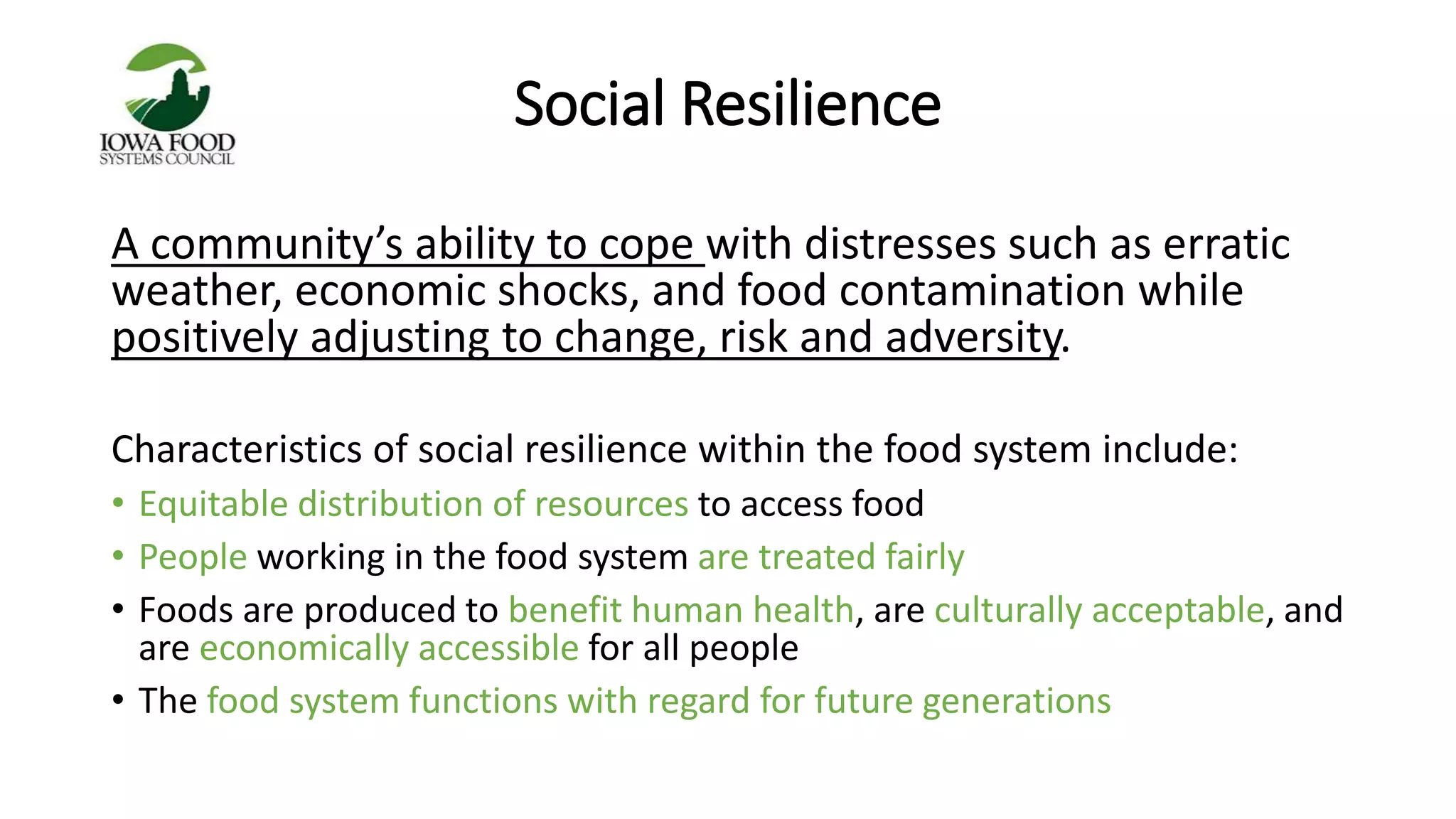 Social Resilience 
A community’s ability to cope with distresses such as erratic 
weather, economic shocks, and food contamination while 
positively adjusting to change, risk and adversity. 
Characteristics of social resilience within the food system include: 
• Equitable distribution of resources to access food 
• People working in the food system are treated fairly 
• Foods are produced to benefit human health, are culturally acceptable, and 
are economically accessible for all people 
• The food system functions with regard for future generations 
 