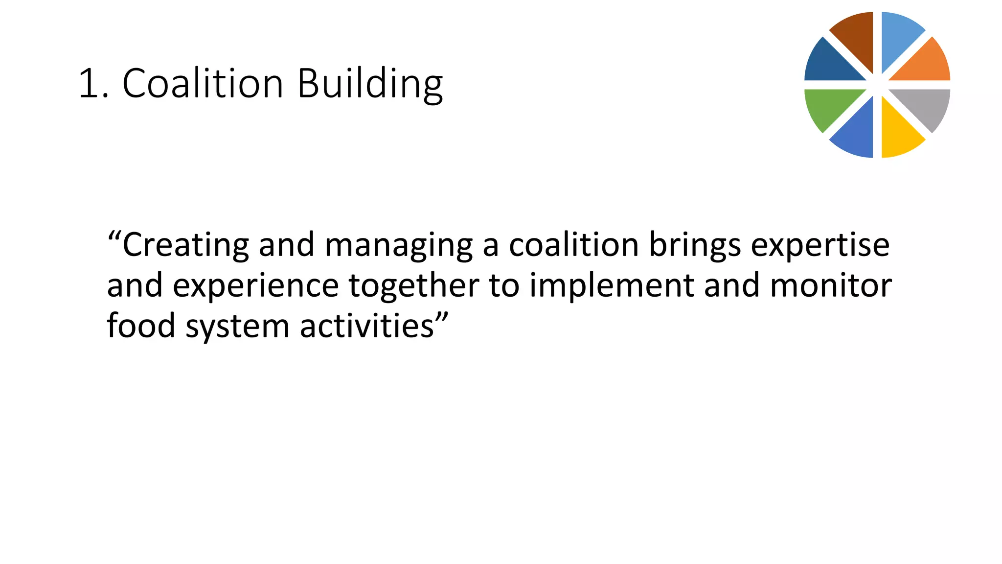 1. Coalition Building 
“Creating and managing a coalition brings expertise 
and experience together to implement and monitor 
food system activities” 
 