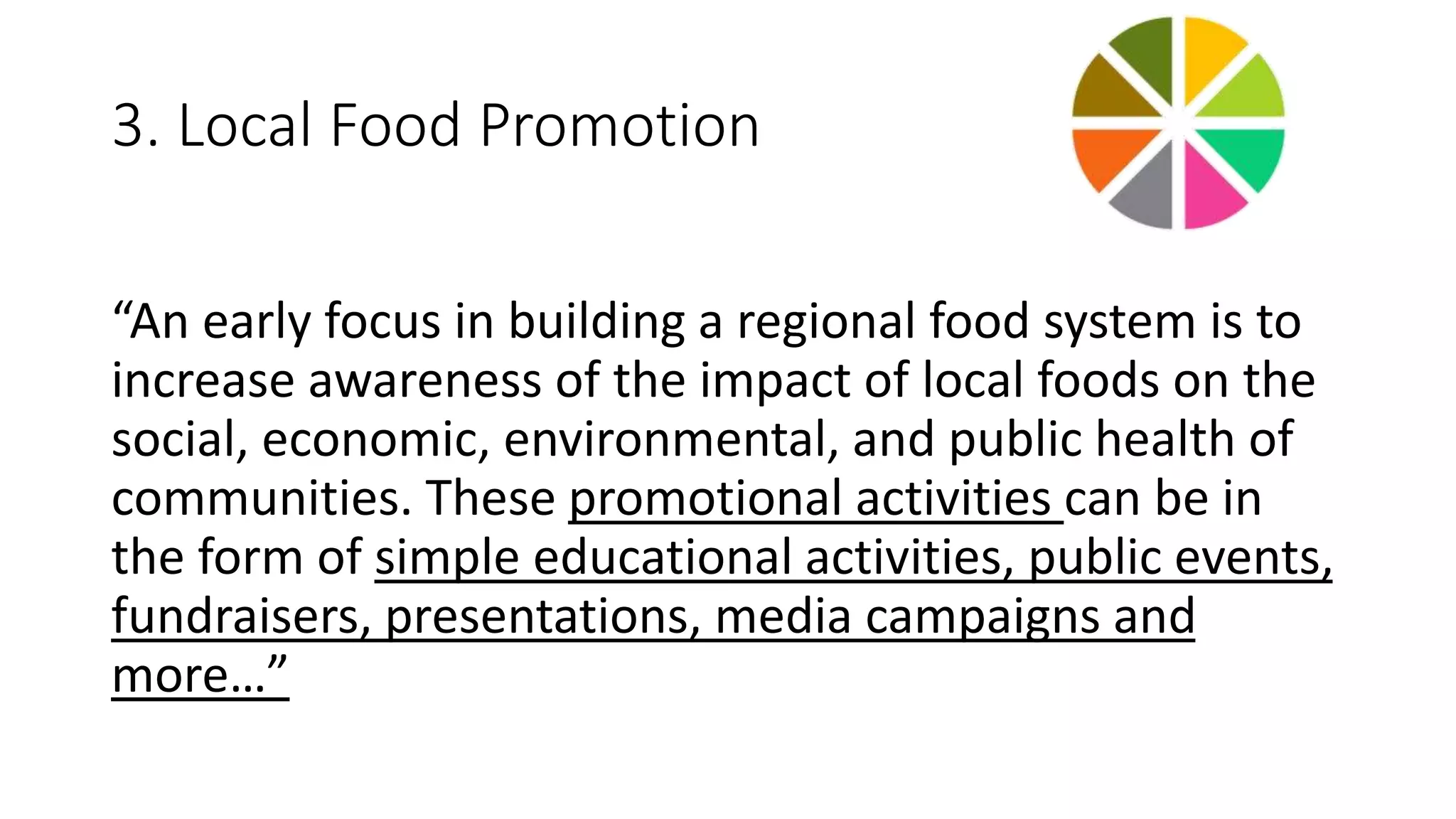 3. Local Food Promotion 
“An early focus in building a regional food system is to 
increase awareness of the impact of local foods on the 
social, economic, environmental, and public health of 
communities. These promotional activities can be in 
the form of simple educational activities, public events, 
fundraisers, presentations, media campaigns and 
more…” 
 