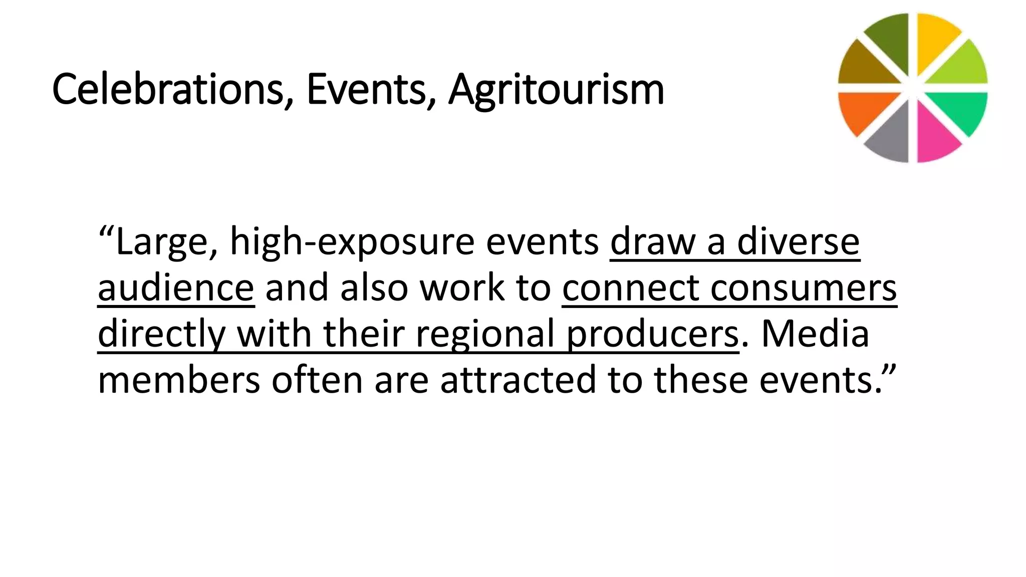 Celebrations, Events, Agritourism 
“Large, high‐exposure events draw a diverse 
audience and also work to connect consumers 
directly with their regional producers. Media 
members often are attracted to these events.” 
 
