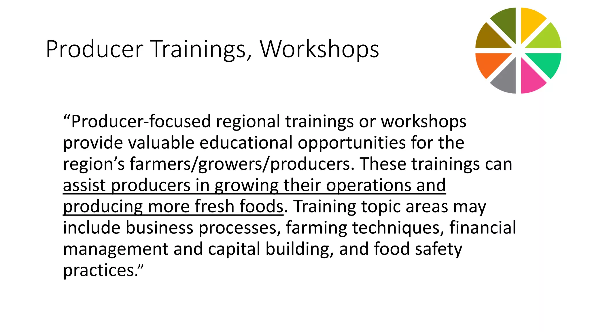 Producer Trainings, Workshops 
“Producer‐focused regional trainings or workshops 
provide valuable educational opportunities for the 
region’s farmers/growers/producers. These trainings can 
assist producers in growing their operations and 
producing more fresh foods. Training topic areas may 
include business processes, farming techniques, financial 
management and capital building, and food safety 
practices.” 
 
