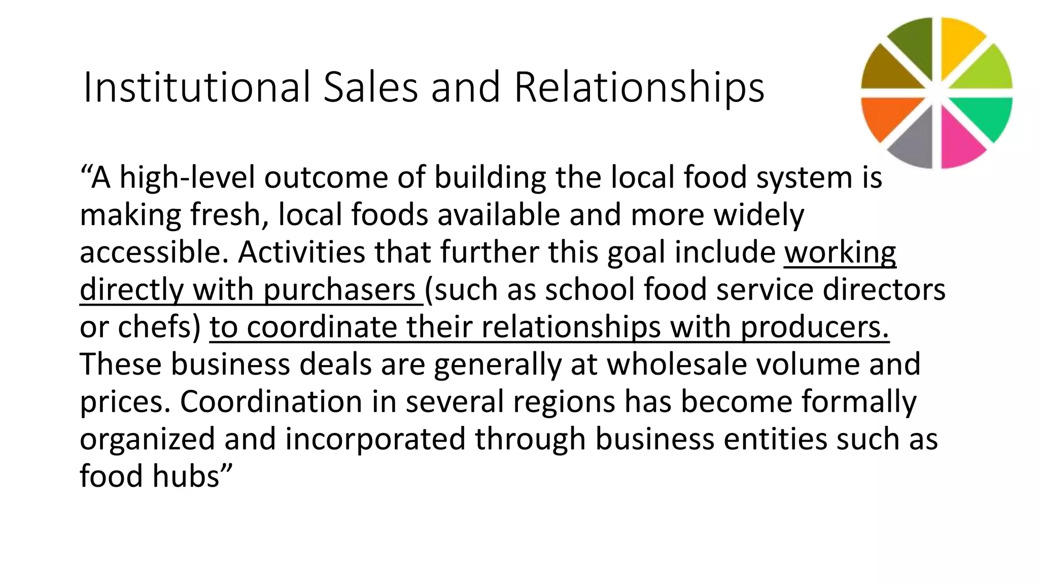 Institutional Sales and Relationships 
“A high‐level outcome of building the local food system is 
making fresh, local foods available and more widely 
accessible. Activities that further this goal include working 
directly with purchasers (such as school food service directors 
or chefs) to coordinate their relationships with producers. 
These business deals are generally at wholesale volume and 
prices. Coordination in several regions has become formally 
organized and incorporated through business entities such as 
food hubs” 
 