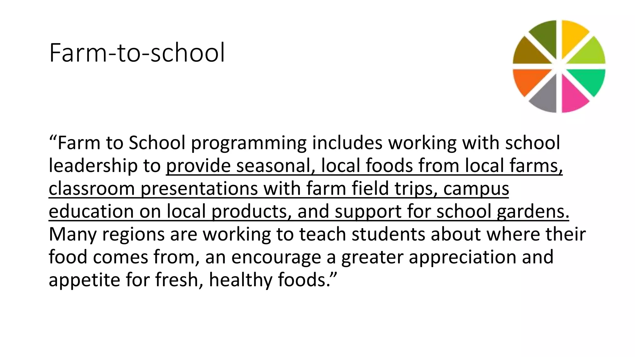 Farm-to-school 
“Farm to School programming includes working with school 
leadership to provide seasonal, local foods from local farms, 
classroom presentations with farm field trips, campus 
education on local products, and support for school gardens. 
Many regions are working to teach students about where their 
food comes from, an encourage a greater appreciation and 
appetite for fresh, healthy foods.” 
 