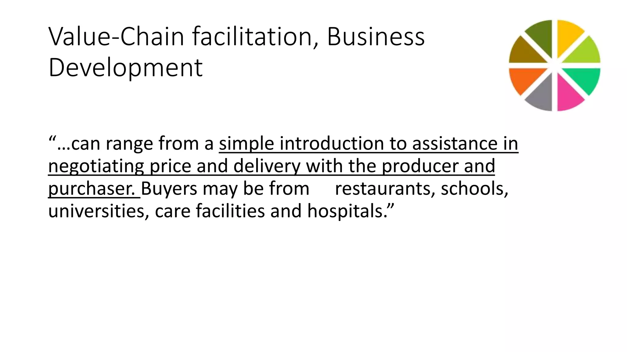 Value-Chain facilitation, Business 
Development 
“…can range from a simple introduction to assistance in 
negotiating price and delivery with the producer and 
purchaser. Buyers may be from restaurants, schools, 
universities, care facilities and hospitals.” 
