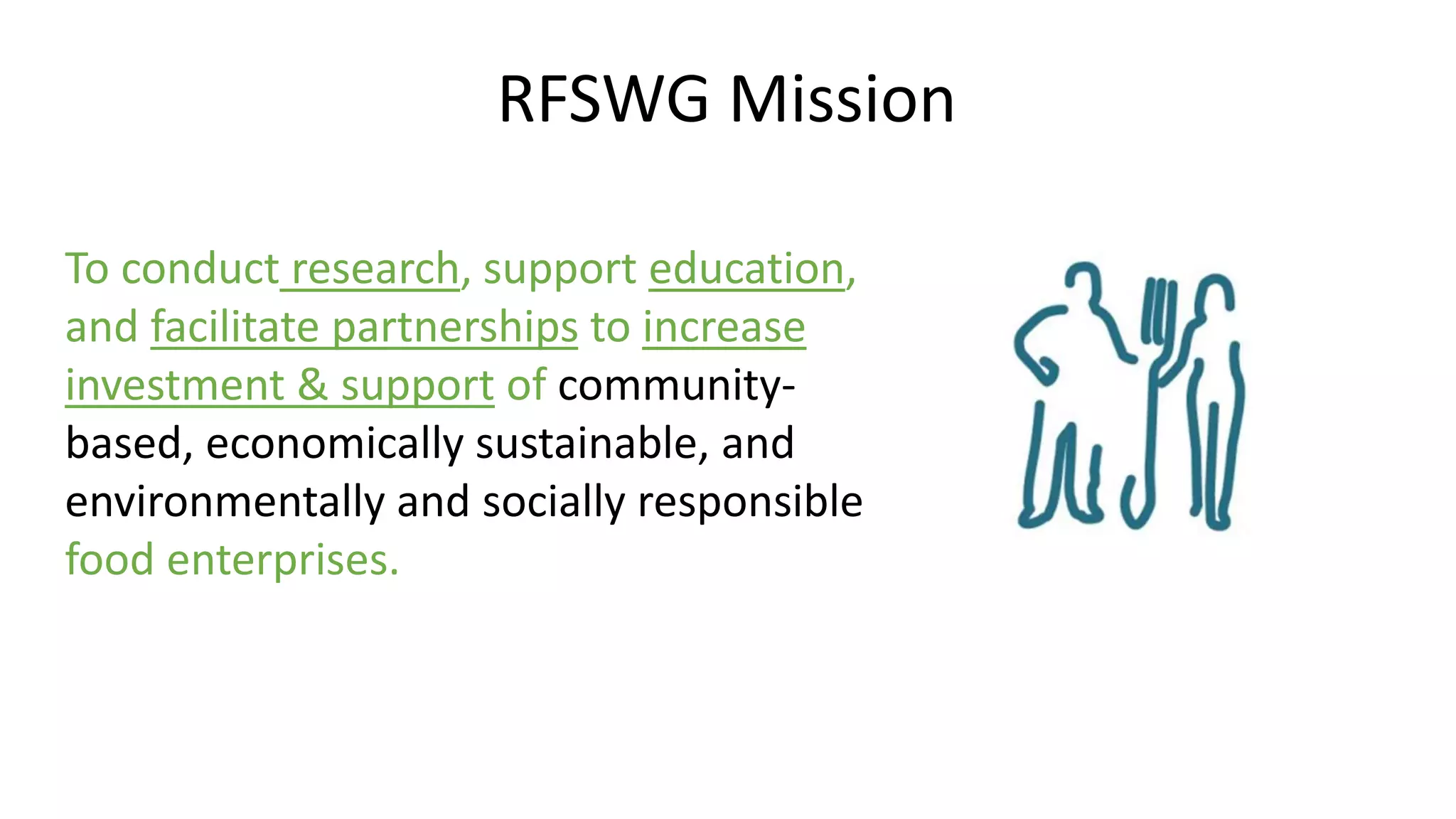 RFSWG Mission 
To conduct research, support education, 
and facilitate partnerships to increase 
investment & support of community-based, 
economically sustainable, and 
environmentally and socially responsible 
food enterprises. 
 