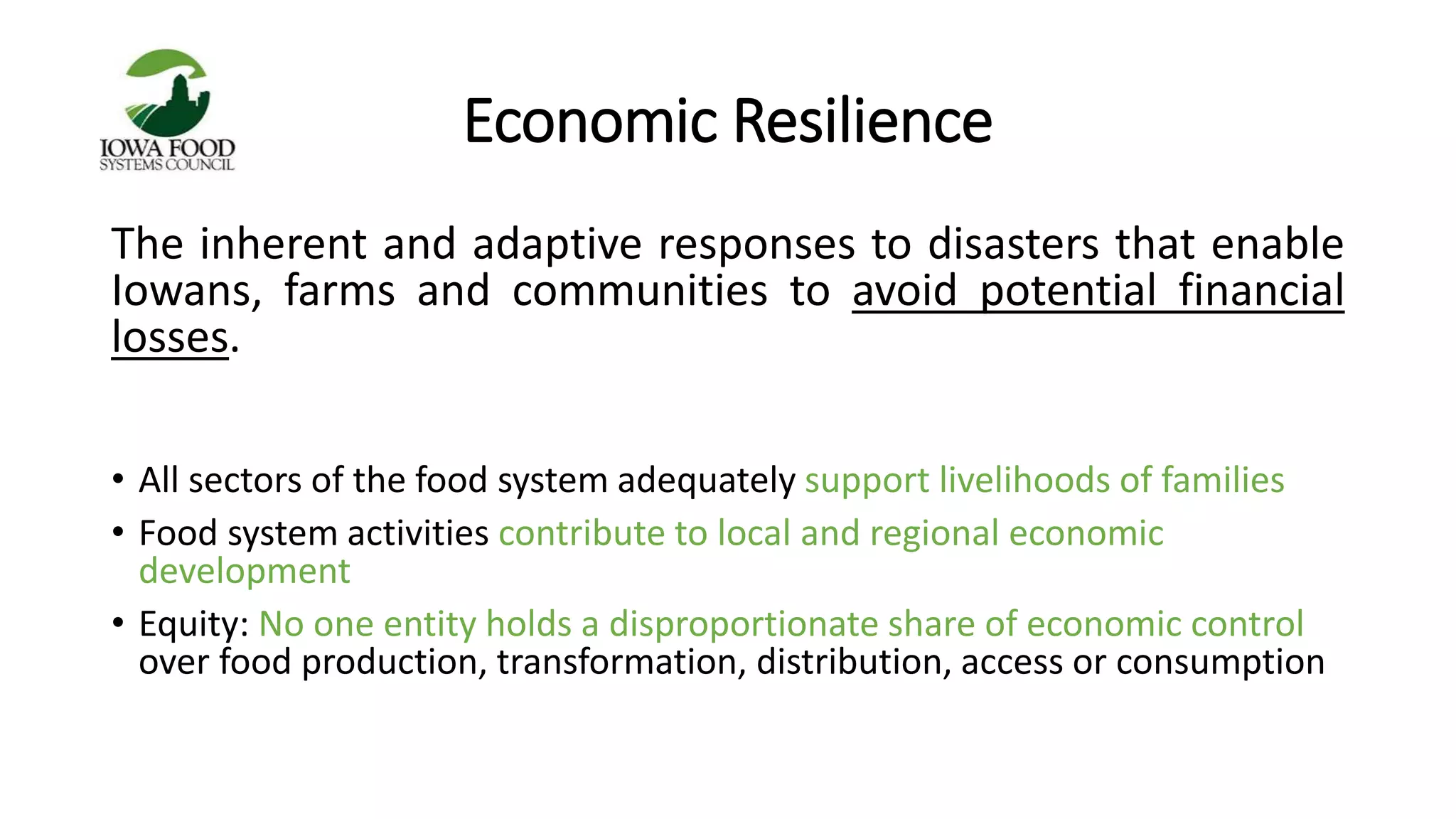 Economic Resilience 
The inherent and adaptive responses to disasters that enable 
Iowans, farms and communities to avoid potential financial 
losses. 
• All sectors of the food system adequately support livelihoods of families 
• Food system activities contribute to local and regional economic 
development 
• Equity: No one entity holds a disproportionate share of economic control 
over food production, transformation, distribution, access or consumption 
 