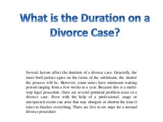 Several factors affect the duration of a divorce case. Generally, the
more both parties agree on the terms of the settlement, the shorter
the process will be. However, some states have minimum waiting
period ranging from a few weeks to a year. Because this is a multi-
step legal procedure, there are several potential problem areas in a
divorce case. Even with the help of a professional, snags or
unexpected events can arise that may elongate or shorten the time it
takes to finalize everything. There are five to six steps for a normal
divorce procedure.
 