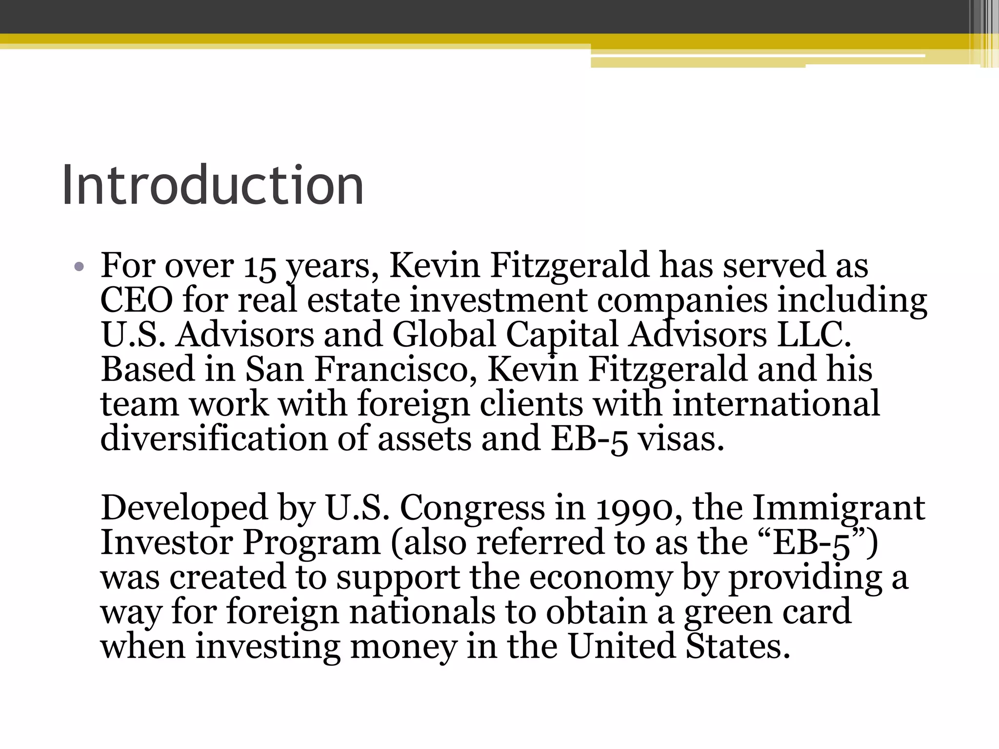 Introduction
• For over 15 years, Kevin Fitzgerald has served as
CEO for real estate investment companies including
U.S. Advisors and Global Capital Advisors LLC.
Based in San Francisco, Kevin Fitzgerald and his
team work with foreign clients with international
diversification of assets and EB-5 visas.
Developed by U.S. Congress in 1990, the Immigrant
Investor Program (also referred to as the “EB-5”)
was created to support the economy by providing a
way for foreign nationals to obtain a green card
when investing money in the United States.