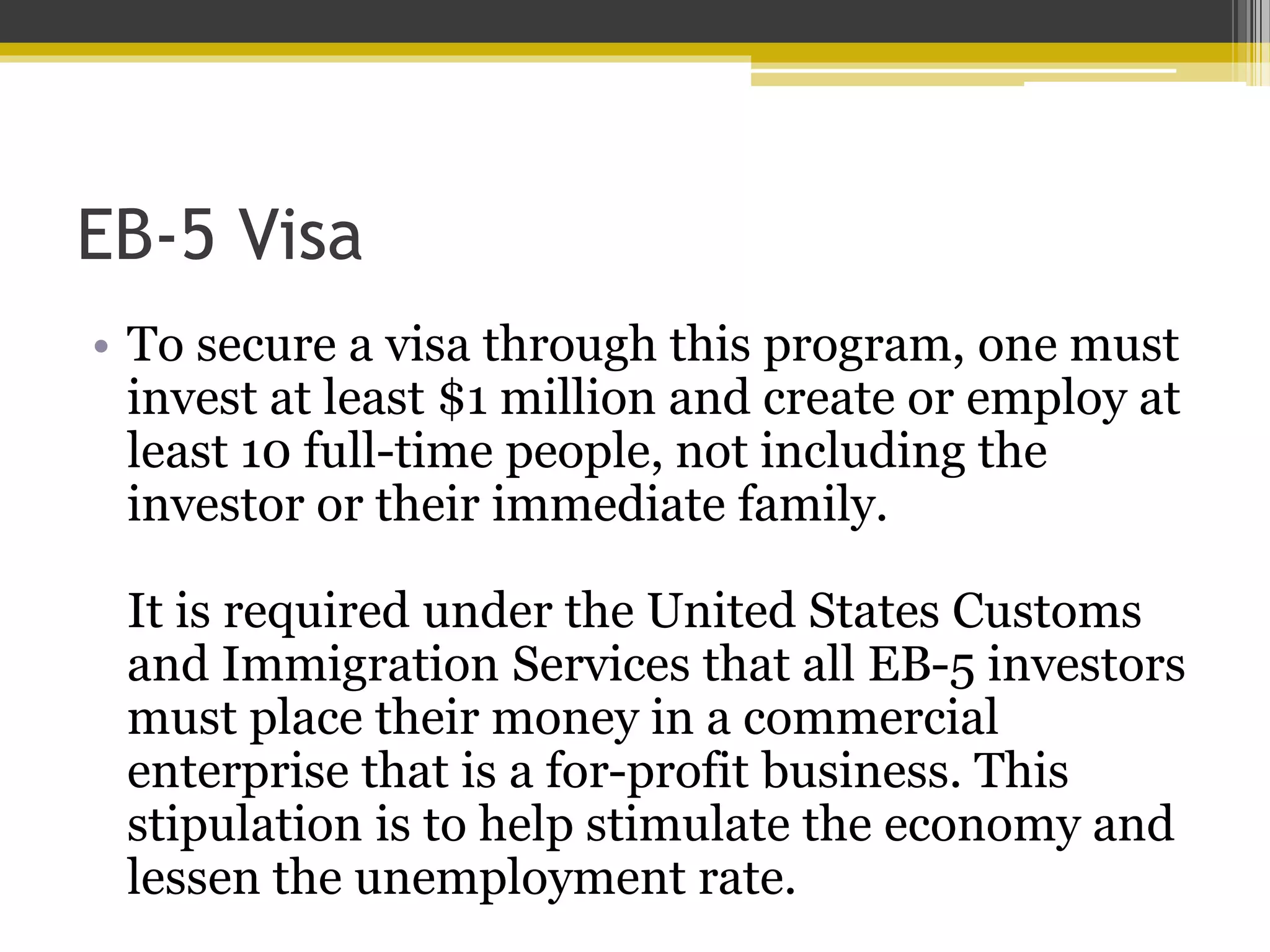 EB-5 Visa
• To secure a visa through this program, one must
invest at least $1 million and create or employ at
least 10 full-time people, not including the
investor or their immediate family.
It is required under the United States Customs
and Immigration Services that all EB-5 investors
must place their money in a commercial
enterprise that is a for-profit business. This
stipulation is to help stimulate the economy and
lessen the unemployment rate.