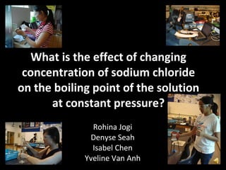 What is the effect of changing concentration of sodium chloride on the boiling point of the solution at constant pressure? Rohina Jogi Denyse Seah Isabel Chen Yveline Van Anh 