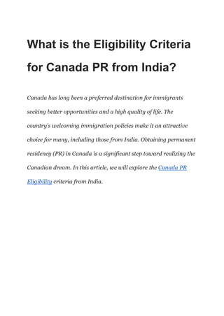 What is the Eligibility Criteria
for Canada PR from India?
Canada has long been a preferred destination for immigrants
seeking better opportunities and a high quality of life. The
country’s welcoming immigration policies make it an attractive
choice for many, including those from India. Obtaining permanent
residency (PR) in Canada is a significant step toward realizing the
Canadian dream. In this article, we will explore the Canada PR
Eligibility criteria from India.
 