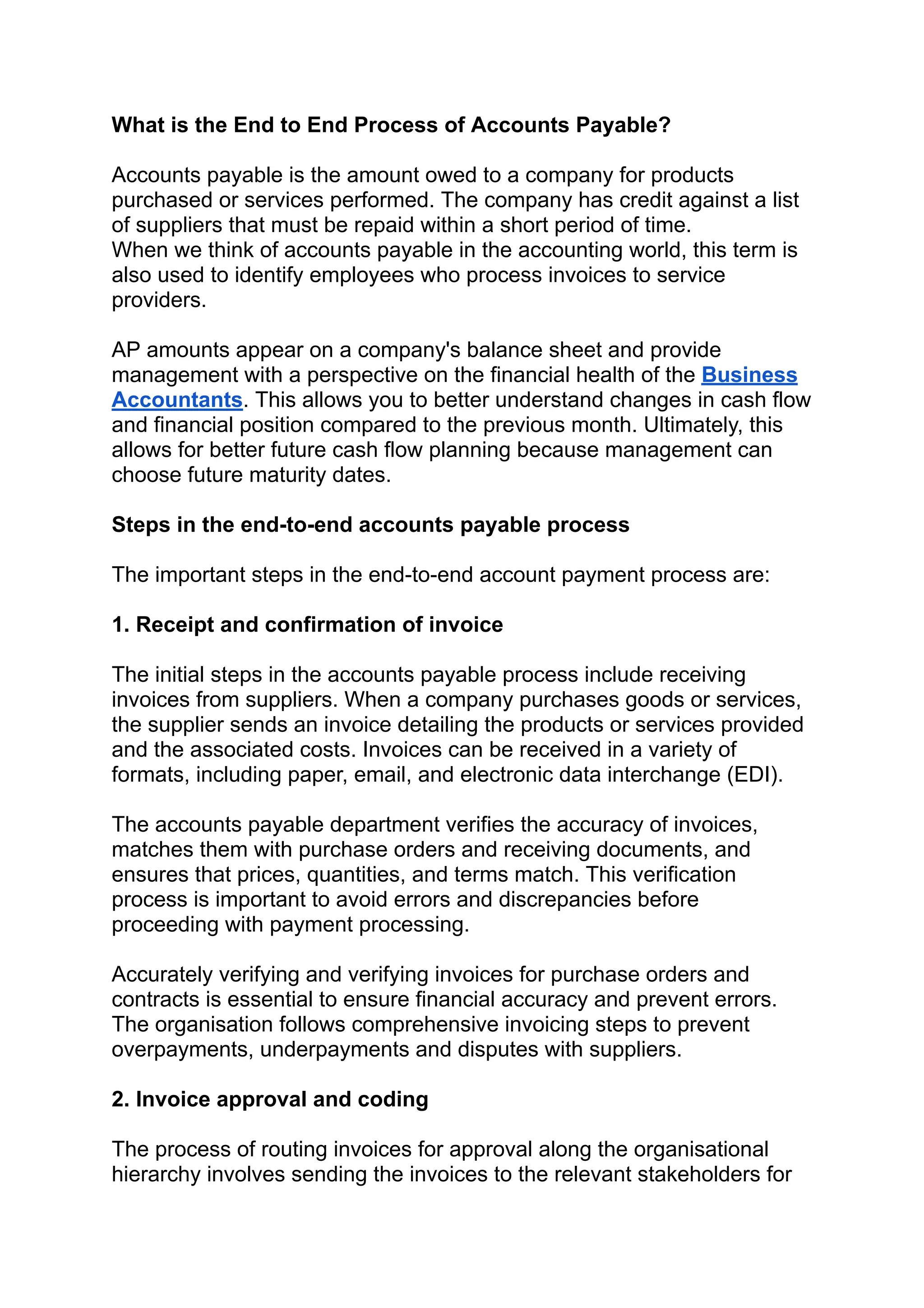 ‭
What is the End to End Process of Accounts Payable?‬
‭
Accounts payable is the amount owed to a company for products‬
‭
purchased or services performed. The company has credit against a list‬
‭
of suppliers that must be repaid within a short period of time.‬
‭
When we think of accounts payable in the accounting world, this term is‬
‭
also used to identify employees who process invoices to service‬
‭
providers.‬
‭
AP amounts appear on a company's balance sheet and provide‬
‭
management with a perspective on the financial health of the‬‭
Business‬
‭
Accountants‬
‭
. This allows you to better understand changes in cash flow‬
‭
and financial position compared to the previous month. Ultimately, this‬
‭
allows for better future cash flow planning because management can‬
‭
choose future maturity dates.‬
‭
Steps in the end-to-end accounts payable process‬
‭
The important steps in the end-to-end account payment process are:‬
‭
1. Receipt and confirmation of invoice‬
‭
The initial steps in the accounts payable process include receiving‬
‭
invoices from suppliers. When a company purchases goods or services,‬
‭
the supplier sends an invoice detailing the products or services provided‬
‭
and the associated costs. Invoices can be received in a variety of‬
‭
formats, including paper, email, and electronic data interchange (EDI).‬
‭
The accounts payable department verifies the accuracy of invoices,‬
‭
matches them with purchase orders and receiving documents, and‬
‭
ensures that prices, quantities, and terms match. This verification‬
‭
process is important to avoid errors and discrepancies before‬
‭
proceeding with payment processing.‬
‭
Accurately verifying and verifying invoices for purchase orders and‬
‭
contracts is essential to ensure financial accuracy and prevent errors.‬
‭
The organisation follows comprehensive invoicing steps to prevent‬
‭
overpayments, underpayments and disputes with suppliers.‬
‭
2. Invoice approval and coding‬
‭
The process of routing invoices for approval along the organisational‬
‭
hierarchy involves sending the invoices to the relevant stakeholders for‬
 