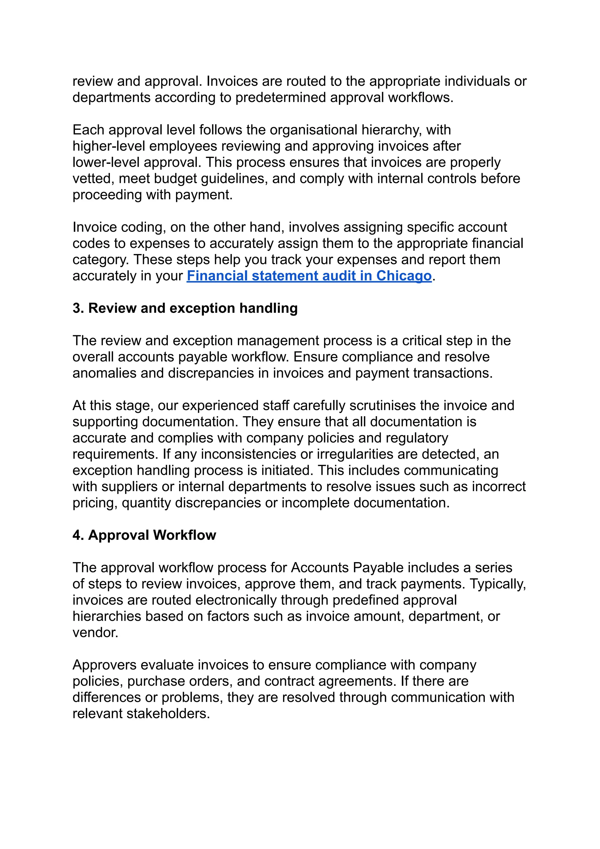 ‭
review and approval. Invoices are routed to the appropriate individuals or‬
‭
departments according to predetermined approval workflows.‬
‭
Each approval level follows the organisational hierarchy, with‬
‭
higher-level employees reviewing and approving invoices after‬
‭
lower-level approval. This process ensures that invoices are properly‬
‭
vetted, meet budget guidelines, and comply with internal controls before‬
‭
proceeding with payment.‬
‭
Invoice coding, on the other hand, involves assigning specific account‬
‭
codes to expenses to accurately assign them to the appropriate financial‬
‭
category. These steps help you track your expenses and report them‬
‭
accurately in your‬‭
Financial statement audit in Chicago‬
‭
.‬
‭
3. Review and exception handling‬
‭
The review and exception management process is a critical step in the‬
‭
overall accounts payable workflow. Ensure compliance and resolve‬
‭
anomalies and discrepancies in invoices and payment transactions.‬
‭
At this stage, our experienced staff carefully scrutinises the invoice and‬
‭
supporting documentation. They ensure that all documentation is‬
‭
accurate and complies with company policies and regulatory‬
‭
requirements. If any inconsistencies or irregularities are detected, an‬
‭
exception handling process is initiated. This includes communicating‬
‭
with suppliers or internal departments to resolve issues such as incorrect‬
‭
pricing, quantity discrepancies or incomplete documentation.‬
‭
4. Approval Workflow‬
‭
The approval workflow process for Accounts Payable includes a series‬
‭
of steps to review invoices, approve them, and track payments. Typically,‬
‭
invoices are routed electronically through predefined approval‬
‭
hierarchies based on factors such as invoice amount, department, or‬
‭
vendor.‬
‭
Approvers evaluate invoices to ensure compliance with company‬
‭
policies, purchase orders, and contract agreements. If there are‬
‭
differences or problems, they are resolved through communication with‬
‭
relevant stakeholders.‬
 
