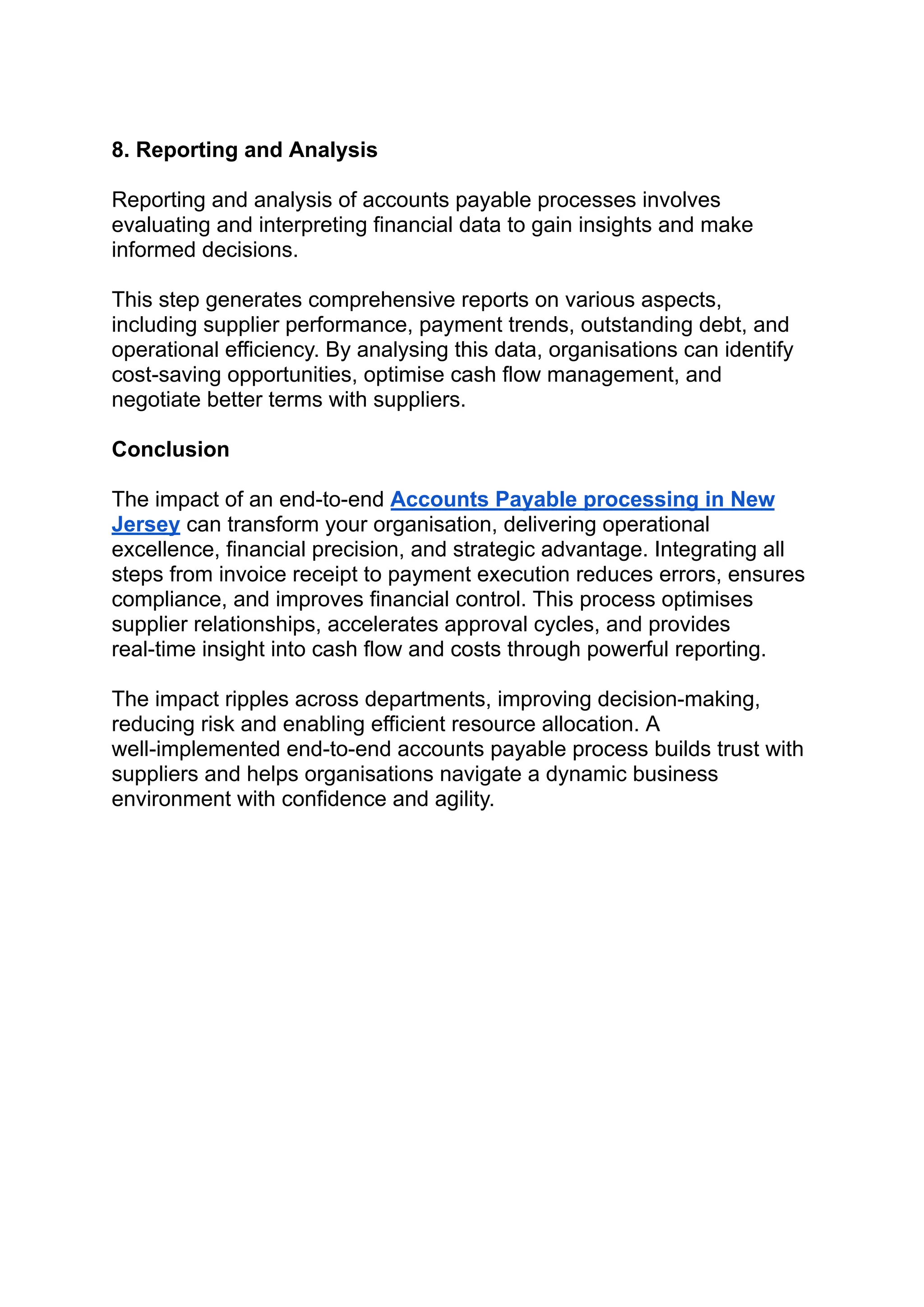 ‭
8. Reporting and Analysis‬
‭
Reporting and analysis of accounts payable processes involves‬
‭
evaluating and interpreting financial data to gain insights and make‬
‭
informed decisions.‬
‭
This step generates comprehensive reports on various aspects,‬
‭
including supplier performance, payment trends, outstanding debt, and‬
‭
operational efficiency. By analysing this data, organisations can identify‬
‭
cost-saving opportunities, optimise cash flow management, and‬
‭
negotiate better terms with suppliers.‬
‭
Conclusion‬
‭
The impact of an end-to-end‬‭
Accounts Payable processing in New‬
‭
Jersey‬‭
can transform your organisation, delivering operational‬
‭
excellence, financial precision, and strategic advantage. Integrating all‬
‭
steps from invoice receipt to payment execution reduces errors, ensures‬
‭
compliance, and improves financial control. This process optimises‬
‭
supplier relationships, accelerates approval cycles, and provides‬
‭
real-time insight into cash flow and costs through powerful reporting.‬
‭
The impact ripples across departments, improving decision-making,‬
‭
reducing risk and enabling efficient resource allocation. A‬
‭
well-implemented end-to-end accounts payable process builds trust with‬
‭
suppliers and helps organisations navigate a dynamic business‬
‭
environment with confidence and agility.‬
 