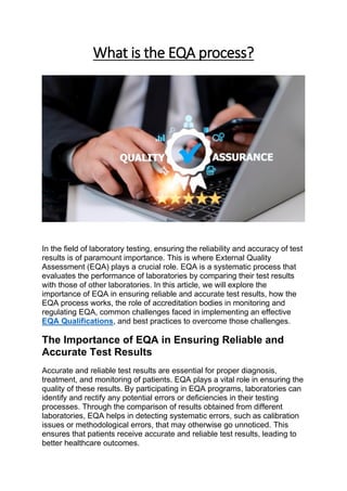 What is the EQA process?
In the field of laboratory testing, ensuring the reliability and accuracy of test
results is of paramount importance. This is where External Quality
Assessment (EQA) plays a crucial role. EQA is a systematic process that
evaluates the performance of laboratories by comparing their test results
with those of other laboratories. In this article, we will explore the
importance of EQA in ensuring reliable and accurate test results, how the
EQA process works, the role of accreditation bodies in monitoring and
regulating EQA, common challenges faced in implementing an effective
EQA Qualifications, and best practices to overcome those challenges.
The Importance of EQA in Ensuring Reliable and
Accurate Test Results
Accurate and reliable test results are essential for proper diagnosis,
treatment, and monitoring of patients. EQA plays a vital role in ensuring the
quality of these results. By participating in EQA programs, laboratories can
identify and rectify any potential errors or deficiencies in their testing
processes. Through the comparison of results obtained from different
laboratories, EQA helps in detecting systematic errors, such as calibration
issues or methodological errors, that may otherwise go unnoticed. This
ensures that patients receive accurate and reliable test results, leading to
better healthcare outcomes.
 