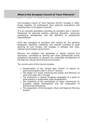 2
WWWhhhaaattt iiisss ttthhheee EEEuuurrrooopppeeeaaannn CCCooouuunnnccciiilll ooofff TTTooowwwnnn PPPlllaaannnnnneeerrrsss???
The European Council of Town Planners (ECTP), founded in 1985,
brings together 24 professional town planning associations and
institutes from 21 European countries.
It is an umbrella association providing its members with a common
framework for planning practice, planning education, continuing
professional development and the definition of professional
responsibilities.
ECTP sets standards of education and conduct for the planning
profession; identifies, celebrates and rewards examples of good
planning all over Europe, and engages in dialogue with local,
national and European government.
Planners are enablers and specialists in spatial analysis and
interaction, committed to working with other professionals across
disciplinary boundaries to advance the sustainable development of
the both the natural and the built environment.
The current work of the Council includes:
Dissemination of the revised New Charter of Athens on
planning European cities in the 21st
century;
The design of a Vision enhancing the quality and efficiency of
cities and urban life in Europe.
The production in several European languages of a guide to
good practice in sustainable urban development;
The publishing of the proceedings of major conferences on
European spatial development and the preparation of
forthcoming conferences;
The preparation of the European Urban and Regional Planning
Awards.
 