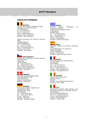 7
EEECCCTTTPPP MMMeeemmmbbbeeerrrsss
ASSOCIATE MEMBERS:
BELGIUM
Chambre des Urbanistes de Belgique (CUB)
Chaussée de la Hulpe 177 bte 5
1170 BRUXELLES
tel: +32 2 639 63 00
fax +32 2 640 19 90
email : cub@urbanistes.be
Internet :www.urbanistes.be
President : Bruno Clerbaux
Vlaamse Vereniging voor Ruimte en Planning
(VRP)
Paviljoenstraat 7-9
1030 SCHAARBEEK
tel : +32-2-211.55.90
fax : +32-2-211. 56. 00
email : secretariaat@vrp.be
Internet : www.vrp.be
President : Joris Scheers
CZECH REPUBLIC
Asociace pro urbanismus a územní planování
Ceské Republiky
Perucká 44
120 00 PRAHA 6
Tel : +420-60-382 93 11
Fax : +420-2-24 31 01 85
email: urbanismus@volny.cz
Internet: www.urbanismus.cz
President : Jan Muzik
DENMARK
Foreningen af Byplanlaeggere (FAB)
Dronningensgade 2 4.sal
1420 København K
Internet : www.fabnet.dk
President : Peer Frank
GERMANY
Vereinigung für Stadt-, Regional- und
Landesplanung (SRL)
Köpenicker Str. 48/49
10179 BERLIN
tel : +49 30 2787 468 0
fax : +49 30 2787 468 13
E-mail : info@srl.de
Internet : www.srl.de
President : Wolfgang Voegele
GREECE
Συλλογοσ Eλληνων Πολεοδοµων και
Χωροτακτων (ΣEΠOΧ)
Greek Planners Association (GPA)
6, Gambeta St.
ATHENS 10678
tel : + 30 210 382 00 76
fax : + 30 210 382 00 76
E-mail : sepox@tee.gr
Internet : www.sepox.gr
President : Martha Housianakou
SPAIN
Asociación Española de Técnicos Urbanistas
(AETU)
C/ Zumalacarregui, nº 4, ppal B izq.
50006 ZARAGOZA
E-mail : aetu@aetu.es
Internet : www.aetu.es
President : Maria Pilar Sancho Marco
FRANCE
Société Française des Urbanistes (SFU)
39 rue Pernéty
75014 PARIS
Tel : +33-1-45 39 69 53
Fax : +33-1-45 41 02 27
E-mail : sfu@urbanistes.com
Internet : www.urbanistes.com
President : Anne Bouche-Florin
IRELAND
Irish Planning Institute (IPI)
8 Merrion Square
DUBLIN 2
Internet : www.irishplanninginstitute.ie
President : Iain Douglas
ITALY
Associazione Nazionale degli Urbanisti e dei
Pianificatori Territoriali e Ambientali (AssUrb)
Via Camuffo 57
30172 VENEZIA-MESTRE (VE)
Tel / Fax : +39-041-95 85 32
E-mail : segreteria@urbanisti.it
Internet : www.urbanisti.it
President : Daniele Rallo
 