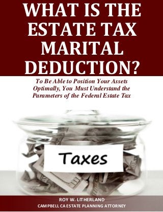 WHAT IS THE ESTATE TAX MARITAL DEDUCTION? 
To Be Able to Position Your Assets 
Optimally, You Must Understand the 
Parameters of the Federal Estate Tax 
ROY W. LITHERLAND 
CAMPBELL CA ESTATE PLANNING ATTORNEY  