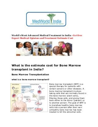 World's Most Advanced Medical Treatment in India - Get free
Expert Medical Opinion and Treatment Estimate Cost
What is the estimate cost for Bone Marrow
transplant in India?
Bone Marrow Transplantation
what is a bone marrow transplant?
Bone marrow transplant (BMT) is a
special therapy for patients with
certain cancers or other diseases. A
bone marrow transplant involves
taking cells that are normally found in
the bone marrow (stem cells),
filtering those cells, and giving them
back either to the donor (patient) or
to another person. The goal of BMT is
to transfuse healthy bone marrow
cells into a person after their own
unhealthy bone marrow has been
treated to kill the abnormal cells.
 