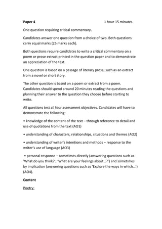 Paper 4 1 hour 15 minutes
One question requiring critical commentary.
Candidates answer one question from a choice of two. Both questions
carry equal marks (25 marks each).
Both questions require candidates to write a critical commentary on a
poem or prose extract printed in the question paper and to demonstrate
an appreciation of the text.
One question is based on a passage of literary prose, such as an extract
from a novel or short story.
The other question is based on a poem or extract from a poem.
Candidates should spend around 20 minutes reading the questions and
planning their answer to the question they choose before starting to
write.
All questions test all four assessment objectives. Candidates will have to
demonstrate the following:
• knowledge of the content of the text – through reference to detail and
use of quotations from the text (AO1)
• understanding of characters, relationships, situations and themes (AO2)
• understanding of writer’s intentions and methods – response to the
writer’s use of language (AO3)
• personal response – sometimes directly (answering questions such as
‘What do you think?’, ‘What are your feelings about…?’) and sometimes
by implication (answering questions such as ‘Explore the ways in which…’)
(AO4).
Content
Poetry:
 