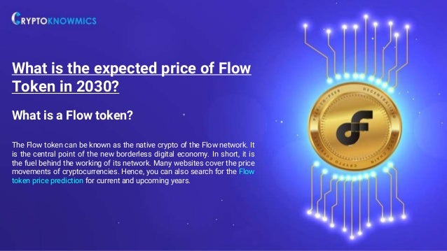 What is a Flow token?
The Flow token can be known as the native crypto of the Flow network. It
is the central point of the new borderless digital economy. In short, it is
the fuel behind the working of its network. Many websites cover the price
movements of cryptocurrencies. Hence, you can also search for the Flow
token price prediction for current and upcoming years.
What is the expected price of Flow
Token in 2030?
 