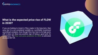 What is the expected price rise of FLOW
in 2030?
If you are looking to invest in Flow crypto in the long term, then
sorry but it is not considered suitable as a proﬁtable investment
according to analysis. Even though Flow has risen to its high point,
still it does not show any positive sign of being a good pick for
investment. The Flow coin price prediction for 2030 is estimated
at around $67.04.
 