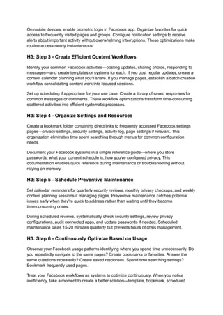 On mobile devices, enable biometric login in Facebook app. Organize favorites for quick
access to frequently visited pages and groups. Configure notification settings to receive
alerts about important activity without overwhelming interruptions. These optimizations make
routine access nearly instantaneous.
H3: Step 3 - Create Efficient Content Workflows
Identify your common Facebook activities—posting updates, sharing photos, responding to
messages—and create templates or systems for each. If you post regular updates, create a
content calendar planning what you'll share. If you manage pages, establish a batch creation
workflow consolidating content work into focused sessions.
Set up scheduling if appropriate for your use case. Create a library of saved responses for
common messages or comments. These workflow optimizations transform time-consuming
scattered activities into efficient systematic processes.
H3: Step 4 - Organize Settings and Resources
Create a bookmark folder containing direct links to frequently accessed Facebook settings
pages—privacy settings, security settings, activity log, page settings if relevant. This
organization eliminates time spent searching through menus for common configuration
needs.
Document your Facebook systems in a simple reference guide—where you store
passwords, what your content schedule is, how you've configured privacy. This
documentation enables quick reference during maintenance or troubleshooting without
relying on memory.
H3: Step 5 - Schedule Preventive Maintenance
Set calendar reminders for quarterly security reviews, monthly privacy checkups, and weekly
content planning sessions if managing pages. Preventive maintenance catches potential
issues early when they're quick to address rather than waiting until they become
time-consuming crises.
During scheduled reviews, systematically check security settings, review privacy
configurations, audit connected apps, and update passwords if needed. Scheduled
maintenance takes 15-20 minutes quarterly but prevents hours of crisis management.
H3: Step 6 - Continuously Optimize Based on Usage
Observe your Facebook usage patterns identifying where you spend time unnecessarily. Do
you repeatedly navigate to the same pages? Create bookmarks or favorites. Answer the
same questions repeatedly? Create saved responses. Spend time searching settings?
Bookmark frequently used pages.
Treat your Facebook workflows as systems to optimize continuously. When you notice
inefficiency, take a moment to create a better solution—template, bookmark, scheduled
 