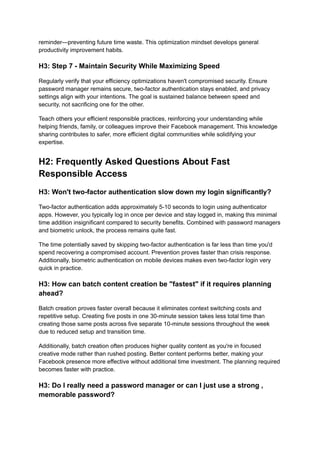 reminder—preventing future time waste. This optimization mindset develops general
productivity improvement habits.
H3: Step 7 - Maintain Security While Maximizing Speed
Regularly verify that your efficiency optimizations haven't compromised security. Ensure
password manager remains secure, two-factor authentication stays enabled, and privacy
settings align with your intentions. The goal is sustained balance between speed and
security, not sacrificing one for the other.
Teach others your efficient responsible practices, reinforcing your understanding while
helping friends, family, or colleagues improve their Facebook management. This knowledge
sharing contributes to safer, more efficient digital communities while solidifying your
expertise.
H2: Frequently Asked Questions About Fast
Responsible Access
H3: Won't two-factor authentication slow down my login significantly?
Two-factor authentication adds approximately 5-10 seconds to login using authenticator
apps. However, you typically log in once per device and stay logged in, making this minimal
time addition insignificant compared to security benefits. Combined with password managers
and biometric unlock, the process remains quite fast.
The time potentially saved by skipping two-factor authentication is far less than time you'd
spend recovering a compromised account. Prevention proves faster than crisis response.
Additionally, biometric authentication on mobile devices makes even two-factor login very
quick in practice.
H3: How can batch content creation be "fastest" if it requires planning
ahead?
Batch creation proves faster overall because it eliminates context switching costs and
repetitive setup. Creating five posts in one 30-minute session takes less total time than
creating those same posts across five separate 10-minute sessions throughout the week
due to reduced setup and transition time.
Additionally, batch creation often produces higher quality content as you're in focused
creative mode rather than rushed posting. Better content performs better, making your
Facebook presence more effective without additional time investment. The planning required
becomes faster with practice.
H3: Do I really need a password manager or can I just use a strong ,
memorable password?
 